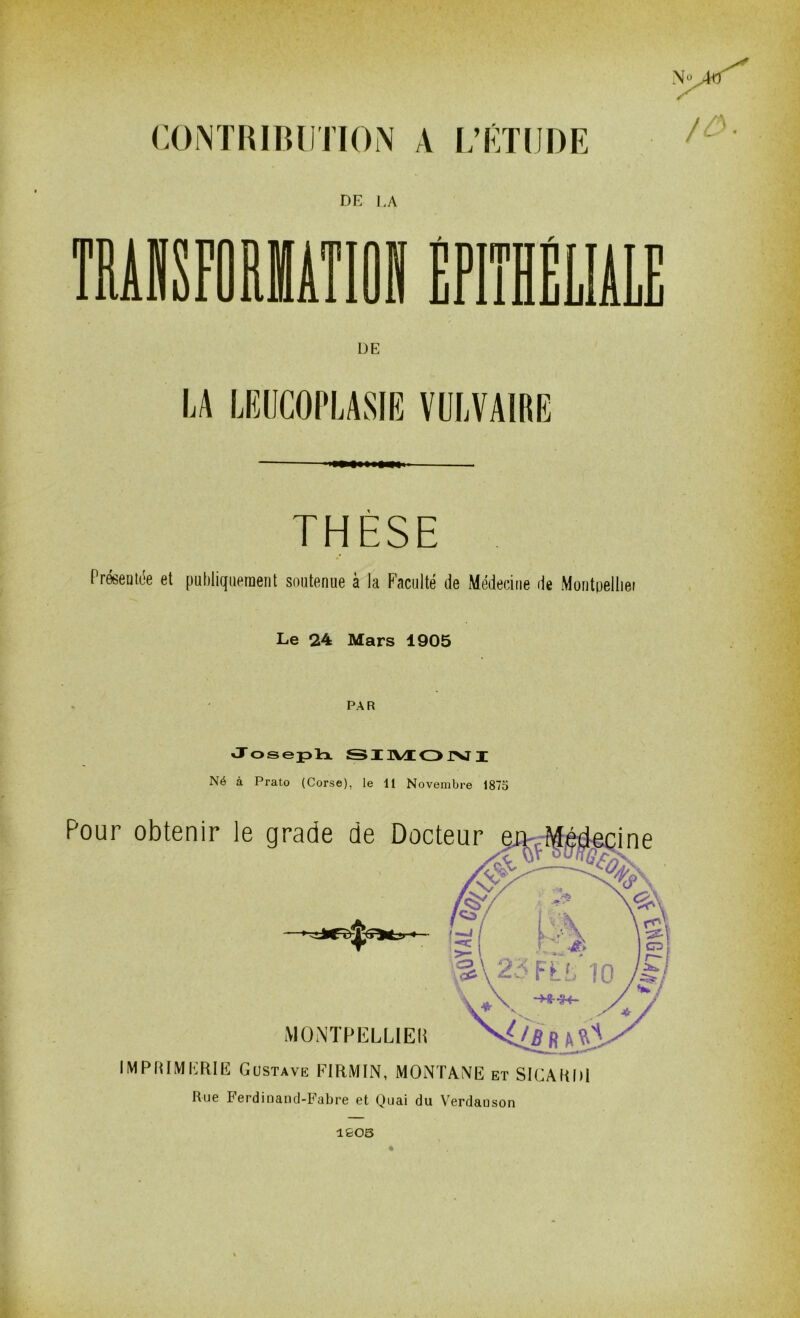 CONTRIBUTION A L’ÉTUDE N DE UA TRÂJSFOMÂTIOIÉFIÏHÊLIÀIE DE LA LEUCOPLASIE VULVAIRE THÈSE Présentée et publiquement soutenue à la Faculté de Médecine de Montpelliet Le 24 Mars 1905 PAR Joseph SIMON I Né à Prato (Corse), le 11 Novembre 1875 Pour obtenir le grade de Docteur MONTPELLIER IMPRIMERIE Gustave FIRMIN, MONTANE et SICARDI Rue Ferdiuand-Fabre et Quai du Verdauson ♦ lfeOS