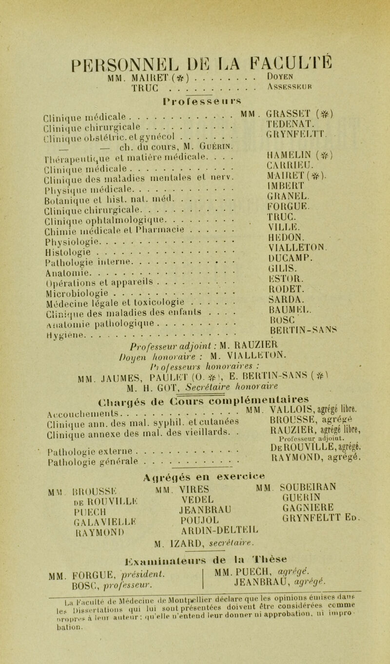 PERSONNEL DE LA FACULTE MM. MAlRET(tt) Doyen TRUC Assesseur Professeurs Clinique médicale Clinique chirurgicale Clinique obstétric. et gynécol ...... — ch. du cours, M. Guérin Thérapeutique et matière médicale. . . Clinique médicale Clinique des maladies mentales et nerv Physique médicale Botanique et hist. nat. méd Clinique chirurgicale Clinique ophtalmologique Chimie médicale et Pharmacie Physiologie Histologie Pathologie interne Anatomie Opérations et appareils Microbiologie Médecine légale et toxicologie Clinique des maladies des enfants . . . anatomie pathologique MM . GRASSET (#) T ED EN AT. GRYNFELTT. HAMEL1N (#) CARRIEU. MAIRET(^). IMBERT GRANEL. EORGUE. TRUC. VILLE. HEDON. VI ALLER) N. DUCAMP. GI LIS. ESTOR. RODET. SARDA. BAUMEL. BOSC BERTIN-SANS Hygiène Professeur adjoint : M. RAUZIER Doyen honoraire : M. VIALLEION. P? of esseurs honoraires : MM. JAUMES, PA U LICT (O. dt- h E. BERTIN-SANS ( M. H. GOT, Secrétaire honoraire Chargés de Cours complémentaires ciinîque^nn^dVs'mai. sÿphi'l.etcutanées BROUSSE,'agré^ Clinique annexe des mal. des vieillards. . RADIER, « llte, Pathologie externe DeROUVILLE, agrégé. Pathologie générale RAYMOND, agrégé. Agrégés en exercice MM BROUSSE MM.’VIRES MM. SOUBEIRAN de ROUVILLE VEDEL ^UER N PIJECH JEANBRAU GAGNILRE GALA VIELLE POUJOL RAYMOND ARD1N-DELTEIL M. 1ZARD, secrétaire. GRYNFELTT Ed. examinateurs de la Thèse MM. P U ECU, agrégé. JEANBRAU, agrégé. MM. FORGUE, président. BOSC, professeur. rrr^7ité de Médecine «te Montpellier déclare que les opinions émises dans 1.1 1 Æ luoui qui lui sout présentées doivent être cousulérees comme nropivVà luin auteur : qu’elle n’entend leur donner ni approbation, m unpio bat ion.