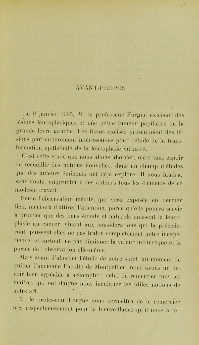 A V AN T - P U 0 P 0 S Le 9 janvier 1905, Al. le professeur Forgue exicisait des lésions leucoplasiques el une petite tumeur papillaire de la grande lèvre gauche. Les tissus excisés présentaient des lé- sions particulièrement intéressantes pour l’étude de la trans- formation épithéliale de la leucoplasie vulvaire. C est celte étude que nous allons aborder, mais sans espoir de recueillir des notions nouvelles, dans un champ d’études que des auteurs éminents ont déjà exploré. Il nous faudra, sans doute, emprunter à ces auteurs tous les éléments de ce modeste travail. Seule 1 observation inédite, qui sera exposée en dernier lieu, méritera d attirer 1 attention, parce qu elle pourra servir à prouver que des liens étroits et naturels unissent la leuco- plasie au cancer. Quant aux considérations qui la précéde- ront, puissent-elles ne pas trahir complètement notre inexpé- i ience, et surtout, ne pas diminuer la valeur intrinsèque et la portée de l’observation elle-même. Mais axant d aborder 1 étude de notre sujet, au moment de quittei t ancienne Faculté de Montpellier, nous avons un de- voir bien agréable à accomplir ; celui de remercier tous les maîtres qui ont daigné nous inculquer les utiles notions de notre art. M. le pioiesseur Forgue nous permettra de le remercier très respectueusement pour la bienveillance qu’il nous a lé-