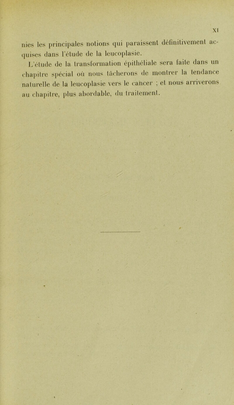 nies les principales notions qui paraissent définitivement ac- quises dans l’étude de la leucoplasie. L’étude de la transformation épithéliale sera faite dans un chapitre spécial où nous lâcherons de montrci la tendance naturelle de la leucoplasie vers le cancer ; et nous arriverons au chapitre, plus abordable, du traitement.