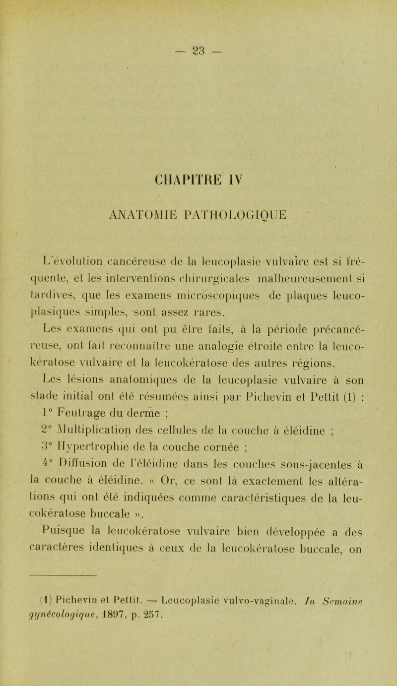 CHAPITRE IV ANATOMIE PATHOLOGIQUE L'évolution cancéreuse de la leucoplasie vulvaire est si fré- quente, et les interventions chirurgicales malheureusement si tardives, que les examens microscopiques de plaques leuco- plasiques simples, sont assez rares. Les examens qui ont pu être faits, à la période précancé- reuse, ont fait reconnaître une analogie étroite entre la leuco- kératose vulvaire et la leucokératose des autres régions. Les lésions anatomiques de la leucoplasie vulvaire à son stade initial ont été résumées ainsi par Pichevin et Pettit (1) : 1° Feutrage du derme ; 2° Multiplication des cellules de la couche à éléidine ; 3° Hypertrophie de la couche cornée ; 4° Diffusion de l’éléidine dans les couches sous-jacentes à la couche à éléidine. « Or, ce sont là exactement les altéra- tions qui ont été indiquées comme caractéristiques de la leu- cokératose buccale ». Puisque la leucokératose vulvaire bien développée a des caractères identiques à ceux de la leucokératose buccale, on (1) Pichevin et. Pettit. — Leucoplasie vulvo-vaginale. In Semaine gynécologique, 1897, p. 257.