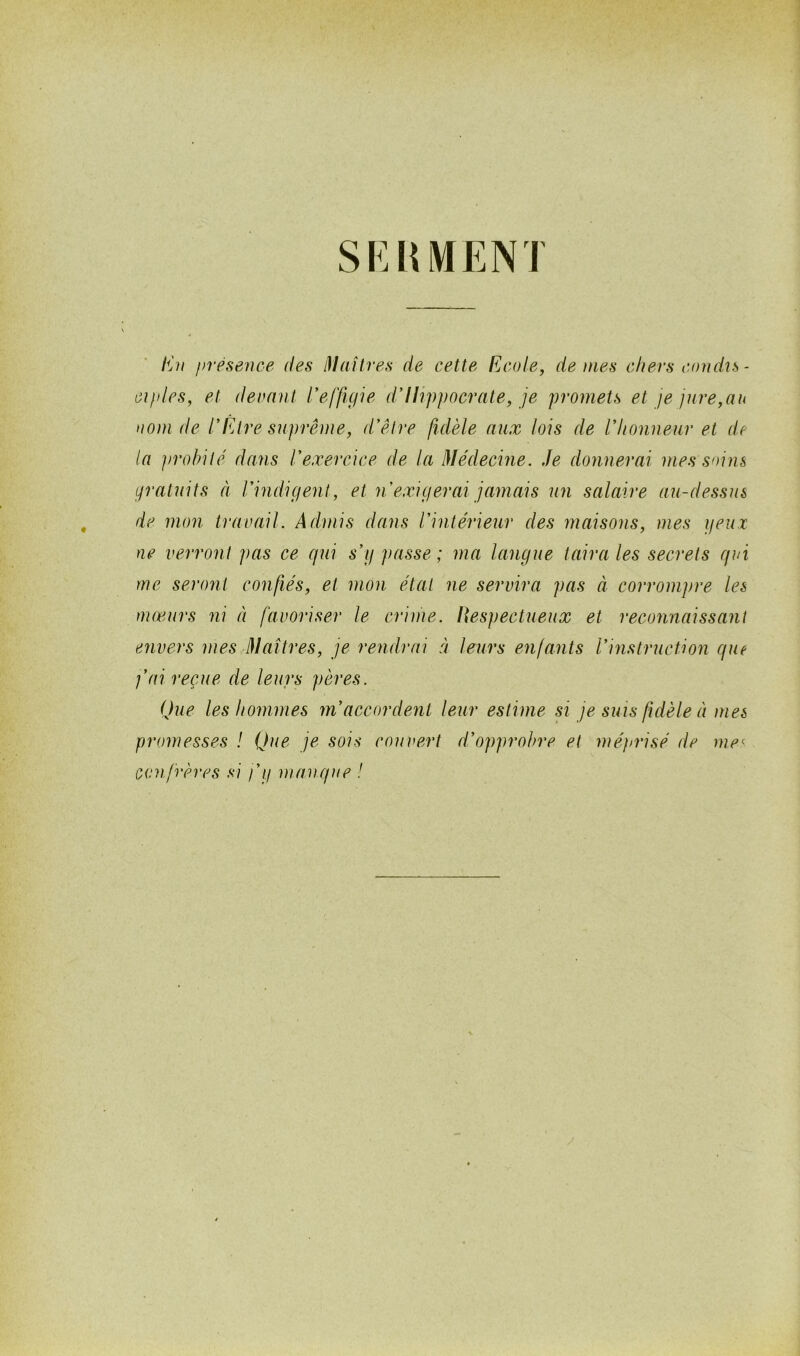 SRUMENT En présence des Maîtres de cette Ecole, de mes chers condis- ciples, et devant l'effigie d'Hippocrate, je promets et je jure,an nom de l'Être suprême, d'être fidèle aux lois de l'honneur et de la probité dans l'exercice de la Médecine. Je donnerai mes soins gratuits à l'indigent, et n exigerai jamais un salaire au-dessus de mon travail. Admis dans l'intérieur des maisons, mes yeux ne verront pas ce qui s'y passe; ma langue taira les secrets qui me seront confiés, et mon état ne servira pas à corrompre les mœurs ni à favoriser le crime. Respectueux et reconnaissant envers mes Maîtres, je rendrai à leurs enfants l'instruction que j'ai reçue de leurs pères. Que les hommes m'accordent leur estime si je suis fidèle à mes promesses ! Que je sois couvert d'opprobre et méprisé de me1 confrères si j'y manque !