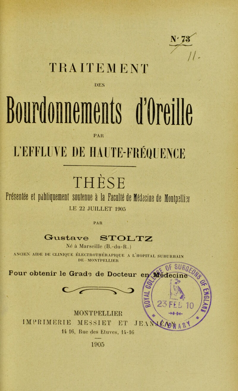 TRAITEMENT DES THÈSE Présenta il publiquemeul aligne i 11 Faculté le ilieiie li hijjliia LE 22 JUILLET 1905 PAR Pour obtenir le Grade de Docteur MONTPELLIER IMPRIMERIE MES SI ET ET J 14 16, Rue des Etuves, 14-16 Gustave STOLTZ Né à Marseille (B.-du-R.) ANCIEN AIDE DE CLINIQUE ÉLECTROTHÉRAPIQUE A L’HOPITAL SUBURBAIN DE MONTPELLIER 1905