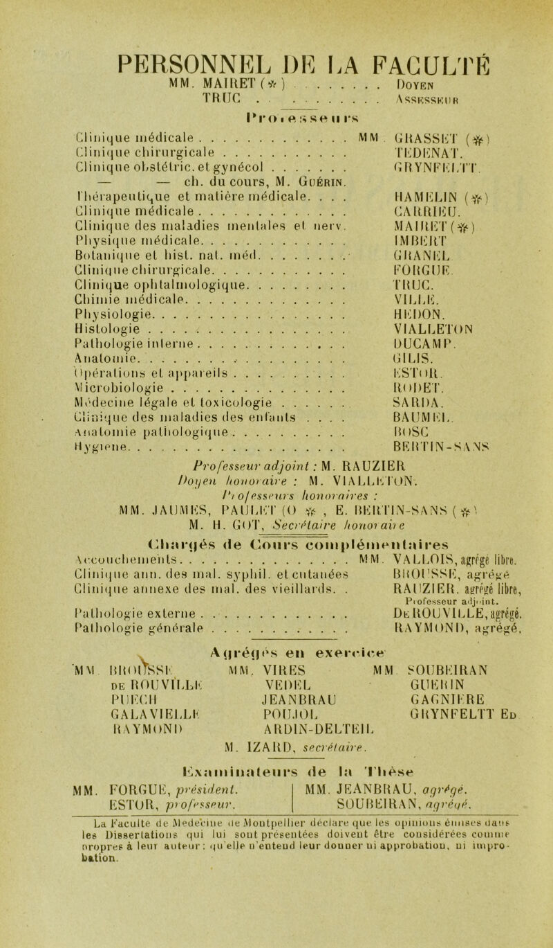 PERSONNEL J)E I.A FACULTÉ MM. MAIR.ET(* j Doyen TRÏIC Assesseur 1*1*0 I e se U i*s Clinique médicale MM , URASSIiiT (^) (Uini(|iie chirurgicale ri!;DI']NAT. Clinique ohstéiric. et gynécol C FtYNEhR/n’. — — ch. du cours, M. Guérin. l'hérapeutique et matière médicale. . . . tlAMIÜLIN ClinicRie médicale CARRIt]tJ. Clinique des maladies mentales et nei v. MAIItlCt’f Physi(|ue médicale IMRI^RT B()tani(Rie et hist. nat. méd CRANtiL Clinidue chirurgicale EORGUIC Clinique ophtalmologique 'FRUC. Chimie médicale VILLIC Physiologie HI‘R)ON. Histologie ; VIALIÆTON Pathologie interne DUGAMP. Anatojiiie (GUS. U|)érations et aj>pareils l'^STnR. Microbiologie RoDET. Médecine légale et toxicologie SARDA. Clinique des maladies des enfants .... BAUMEL. anatomie pathologique. . BuSC Hygiene BEBTIN-SANS Professeu?- adjoint : M. RAUZIER Ihijen honoraire : M. VlALLfCrON. P/ of Psseui s honoraires : MM. JAIJMES, PAULliT (O , E. BEBI’IN-SAiNS {if\ M. H. G()T, Secrétaire honorai) e (Giîn*(|és (le Coni*s com|>léuieu(îui*es \ccoucheme'nts MM. VALLOIS, agrPge libre. Clini(jue ann. des mal. syphil. etcutanées BBOt’SSh], agrégé Ciini(|ue annexe des mal. des vieillai’ds. . RAUZIER. aifrégé libre, Piofesseur ailji-int. Pathologie externe DeROUVlCLË,agrégé. Pathologie générale RAYMOND, agrégé. A(|i*é(|é.s en exei-cic.e’ MM BBOlYsSf MM. VIRES MM SOtIBEIRAN DEROU VILLE VEDEL GÜEBIN Pl)i:Cll JEANBRAU GAGNIERE GALAVIELLE POtIJ()i. GRYNEELTT Ed RAYMOND ARDIN-DELTEIL M. IZARD, secrélaire. ELxatiiinnleiirs de l:i l'Iièse MM. FOUGUE, président. MM. JEANBRAU, agrégé. ESTOR, p) o/éfiseur. SOÜBEIRAN, agrégé. La Faculté de iMedeViiie de iMoiilpellier déclare que les opiiiious émises dans les Dissertations qui lui sont présentées doivent être considérées comme oropres à leur auteur ; tu* elJe n’entend leur donner ni approbation, ni impro- bation.