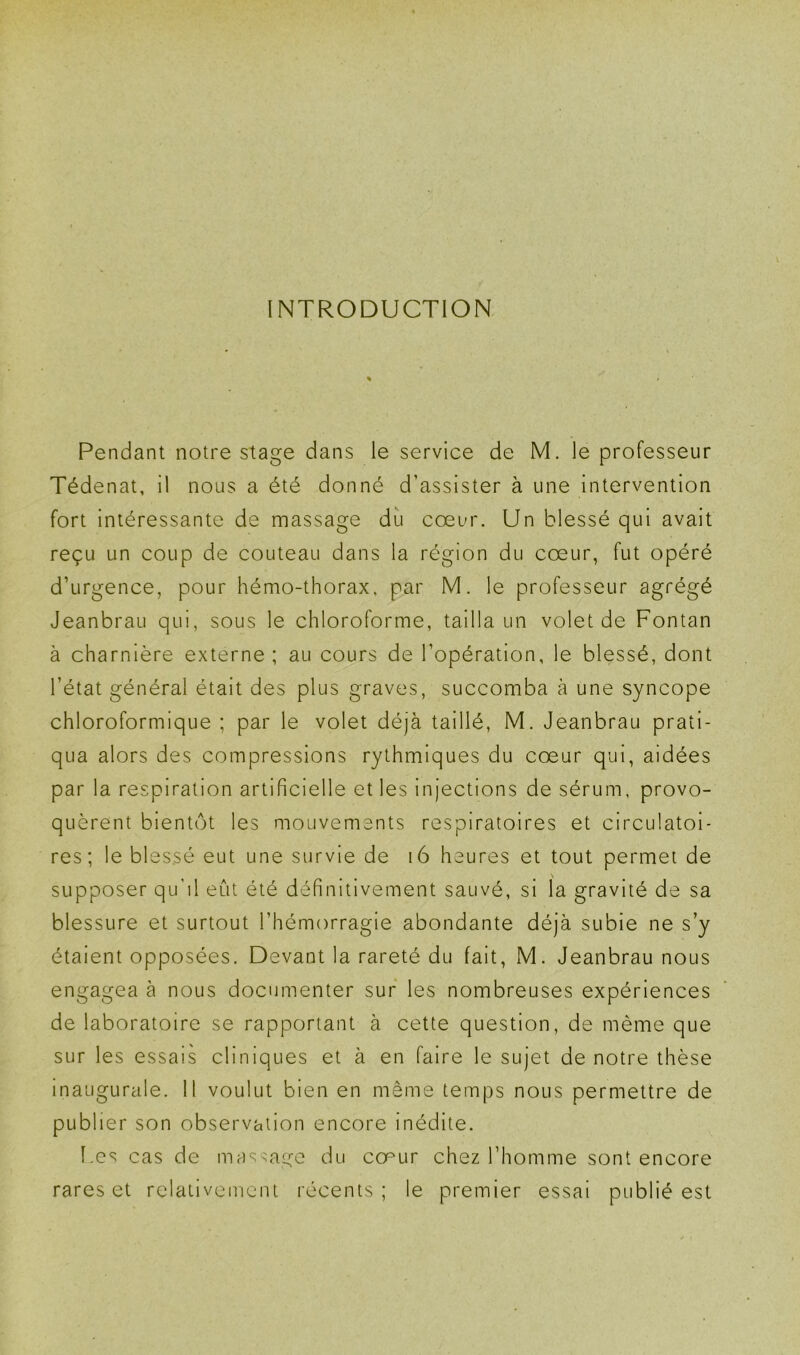 INTRODUCTION Pendant notre stage dans le service de M. le professeur Tédenat, il nous a été donné d’assister à une intervention fort intéressante de massage du coeur. Un blessé qui avait reçu un coup de couteau dans la région du cœur, fut opéré d’urgence, pour hémo-thorax, par M. le professeur agrégé Jeanbrau qui, sous le chloroforme, tailla un volet de Fontan à charnière externe ; au cours de l’opération, le blessé, dont l’état général était des plus graves, succomba à une syncope chloroformique ; par le volet déjà taillé, M. Jeanbrau prati- qua alors des compressions rythmiques du cœur qui, aidées par la respiration artificielle et les injections de sérum, provo- quèrent bientôt les mouvements respiratoires et circulatoi- res; le blessé eut une survie de i6 heures et tout permet de supposer qu’il eut été définitivement sauvé, si la gravité de sa blessure et surtout l’hémorragie abondante déjà subie ne s’y étaient opposées. Devant la rareté du fait, M. Jeanbrau nous engagea à nous documenter sur les nombreuses expériences de laboratoire se rapportant à cette question, de même que sur les essais cliniques et à en faire le sujet de notre thèse inaugurale. 11 voulut bien en même temps nous permettre de publier son observation encore inédite. f.es cas de massage du cœur chez l’homme sont encore rares et relativement récents ; le premier essai publié est