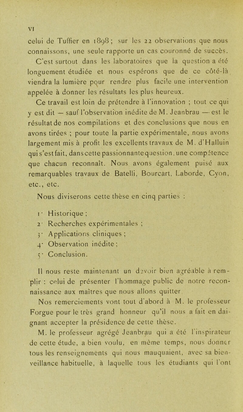 celui de Tuffier en 1898; sur les 22 observations que nous connaissons, une seule rapporte un cas couronné de succès. C’est surtout dans les laboratoires que la question a été longuement étudiée et nous espérons que de ce côté-là viendra la lumière ppur rendre plus facile une intervention appelée à donner les résultats les plus heureux. Ce travail est loin de prétendre à l’innovation ; tout ce qui y est dit — sauf l’observation inédite de M. Jeanbrau — est le résultatde nos compilations et des conclusions que nous en avons tirées ; pour toute la partie expérimentale, nous avons largement mis à profit les excellents travaux de M. d’Halluin quis’estfait, danscettepassionnantequesiion,une compétence que chacun reconnaît. Nous avons également puisé aux remarquables travaux de Batelli, Bourcart, Laborde, Cyon, etc., etc. Nous diviserons cette thèse en cinq parties : I • Historique ; 2' Recherches expérimentales ; ]' Applications cliniques ; 4* Observation inédite; Conclusion. II nous reste maintenant un devoir bien agréable à rem- O plir : celui de présenter l’hommage public de notre recon- naissance aux maîtres que nous allons quitter. Nos remerciements vont tout d'abord à M. le protesseur Forgue pour le très grand honneur qu’il nous a fait en dai- gnant accepter la présidence de cette thèse. M. le professeur agrégé Jeanbrau qui a été 1 inspirateur de cette étude, a bien voulu, en môme temps, nous donner tous les renseignements qui nous manquaient, avec sa bien- veillance habituelle, à laquelle tous les étudiants qui l'ont