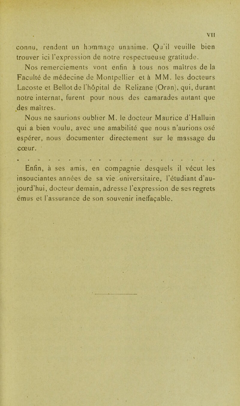 connu, rendent un hommage unanime. Qu’il veuille bien trouver ici l’expression de notre respectueuse gratitude. Nos remerciements vont enfin à tous nos maîtres de la Faculté de médecine de Montpellier et à MM. les docteurs Lacoste et Bellot de l’hôpital de Relizane (Oran), qui, durant notre internat, furent pour nous des camarades autant que des maîtres. Nous ne saurions oublier M. le docteur Maurice d’Halluin qui a bien voulu, avec une amabilité que nous n’aurions osé espérer, nous documenter directement sur le massage du cœur. • Enfin, à ses amis, en compagnie desquels il vécut les insouciantes années de sa vie universitaire, l’étudiant d’au- jourd’hui, docteur demain, adresse l’expression de ses regrets émus et l’assurance de son souvenir ineffaçable. I