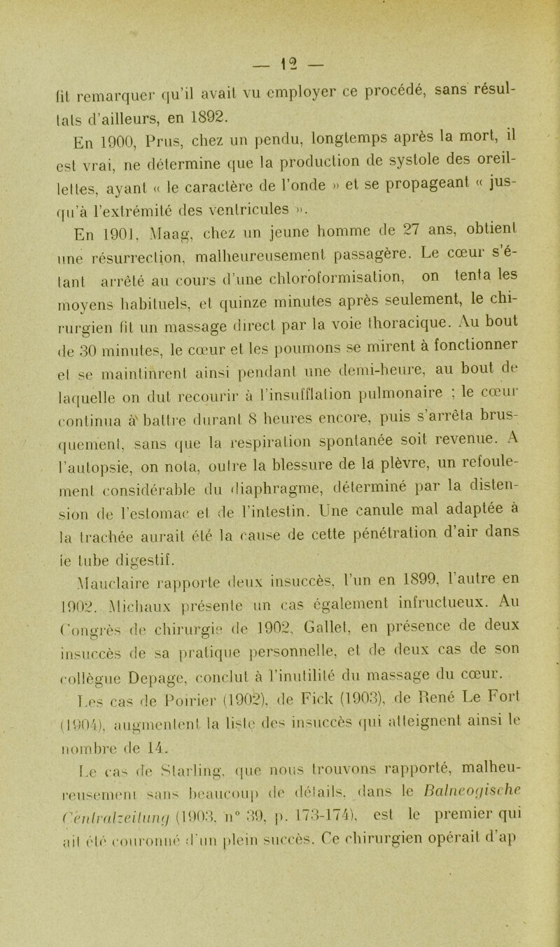 lit reincU'C|uer f[u’il avait vu cmployGr C6 piocédé, sans résul- lats d’ailleurs, en 1892. En 1900, Pnis, chez un pendu, longtemps après la mort, il est vrai, ne détermine que la production de systole des oreil- lelles, ayant « le caractère de l’onde » et se propageant « jus- qu’à l’extrémité des ventricules ». En 1901, Maag, chez un jeune homme de 27 ans, obtient une résurreclion, malheureusement passagère. Le cœui s é- lant arrêté au cours d’une chloroformisation, on tenta les moyens habituels, et quinze minutes après seulement, le chi- rurgien fit un massage direct par la voie thoracique. Au bout de 30 minutes, le cœur et les poumons se mirent à fonctionner et se maintinrent ainsi pendant une tlemi-heure, au bout de laquelle on dut recourir à l’insufflation pulmonaire ; le cœur continua à'battre durant 8 heures encore, puis s an êta brus- (juemeni, sans que la respiration spontanée soit revenue. A l’autopsie, on nota, ouire la blessure de là plèvre, un refoule- ment considérable du diaphragme, déterminé par la disten- sion de l’estomac et de l’intestin. Une canule mal adaptée à la trachée aurait été la cause de cette pénétration d air dans le tube digestif. .Maiiclaire rapporte deux insuccès, l’un en 1899, 1 autre en 1902. Michaux présente un cas également infructueux. Au rona’j’ès dt^ chiruraie de 1902, Gallet, en présence de deux insuccès de sa pratique ]>ersonnelle, et de deux cas de son collègue Depage, conclut à l’inutilité du massage du cœur. Les cas de Poirier (1902), de Fick (1903), de René Le Fort (1004), aiiginenh'u! la lisie des insuccès (jui atteignent ainsi le nombre de 14. Le cas de Slarling, (\ |•eus(‘m('n! sans luuiucoi (^nth‘(ilzcihin(j (1903. lU ail clé couronné d'uu pie lie nous trouvons rapporté, malheu- ip de délails. dans le Balneoriischc 39, p. 173-174), est le premier qui in siu’cès. Ce chirurgien opéi'ait d’ap