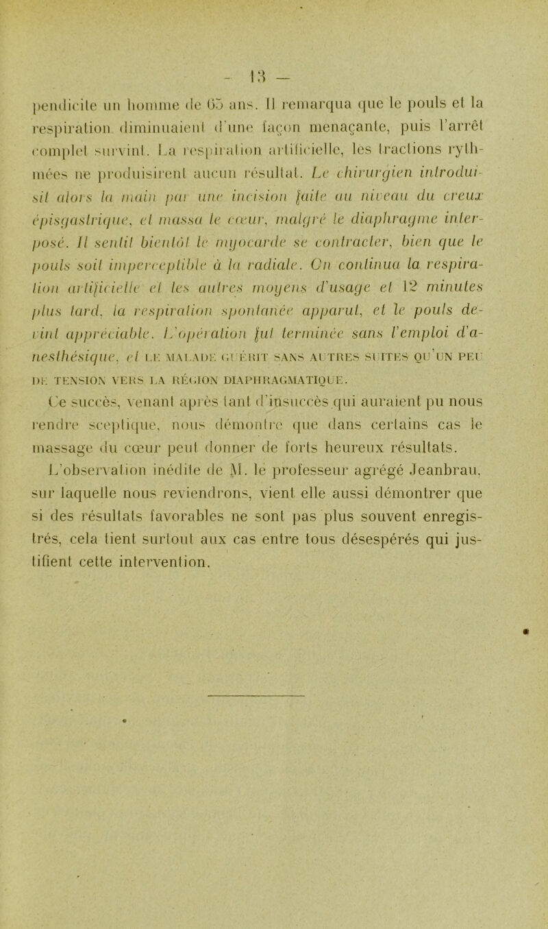 respiralion dimiuiiaieul d iiive façon inenaçanle, puis l’arrêl coinpk'l survinl. La respiralion arlilieielle, les Iraclions rylli- mées ne })ro(luisirenl aucun l'ésullal. Le chivuvgien inlrodw- sil alors la main pat une ineision laite au niveau du creiu épisgaslriqiuu et massa le ewiii\ malgré le diaphragme inler- posé. Il senlil bienlàl le mijocarde se eontracler, bien que le pouls soil imperceptible à la radiale. Cn continua la respira- lion ailifieielle et les aiilres moyens d'usage et 12 minutes plus lard, la respiralion spontanée apparut^ et le pouls de- vin l appréciable. L'ijpération lui terminée sans l'emploi d'a- neslhésique, c/ u: mai.adk (u éiuT sans aijtues sciths qu’un peu DK TENSION VERS EA RÉOION DIAPIIRAGMATIOUE. Ce succès, venant après lant d’insuccès qui auraient pu nous rendre scepli([ue, nous démon(l’e (pie dans certains cas le massage du cœur pevd donner de forts heureux résultats. Inobservation inédite de M. le professeur agrégé Jeanbrau, sur laquelle nous reviendrons, vient elle aussi démontrer que si des résultats favorables ne sont pas plus souvent enregis- trés, cela tient surtout aux cas entre tous désespérés qui jus- I tifient cette intervention.