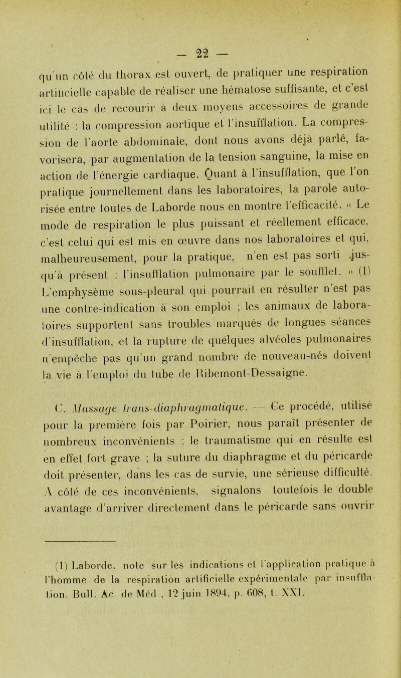 - 22 — qu'iin côté du lliorax est uiiverl, de ])raliquer une respiration artiiicielle capable de réaliser une hématose suffisante, et c est ici le cas de recoujâr à deux moyens accessoires de grande ulililé : la compression aorlique et l’insufilation. La compres- sion de l’aorle abdominale, dont nous avons déjà parlé, fa- vorisera, par augmenlation de la tension sanguine, la mise en action de l’énergie cardiaque. Ouant à l’insufflation, que 1 on pratique journellement dans les laboratoires, la paiole auto- risée entre toutes de Laborde nous en montre l’efficacité. « Le mode de respiration le plus puissant et réellement efficace, c’est celui qui est mis en oeuvre dans nos laboratoires et qui, malheureusement, pour la pratique, n’en est pas sorti jus- ((u’à présent : finsufflation pulmonaire par le soufflet. » (1) L’emphysème sous-pleural cpii pourrait en résulter n est pas une contre-indication à son emploi ; les animaux de labora- loires supportent sans troubles marqués de longues séances d’insufflation, et la rupture de quelques alvéoles pulmonaires n’empêche pas qu'un grand nombre de nouveau-nés doivent la vie à l’emploi du tube de Hibemont-Dessaigne. C. MasbtKjt haiis-diaphraginatique. — Ce procédé, utilisé [)our la première fois par Poirier, nous paraît présenter de nombreux inconvénients : le traumatisme qui en résulte est en effet fort grave ; la suture du diaphragme et du péricarde doit présenter, dans les cas de survie, une sérieuse difficulté. A côté de ces inconvénients, signalons toutefois le double avantage d’arriver directement dans le péricarde sans oiivrii* (1) Laborde. note sur les indications et 1 application pratique a l'homme de la respiration artificielle expérimentale pai‘ in^nftla- lion. Bull. Ac <le Méd , 12 juin 1894, p. 608, t. \.\1.