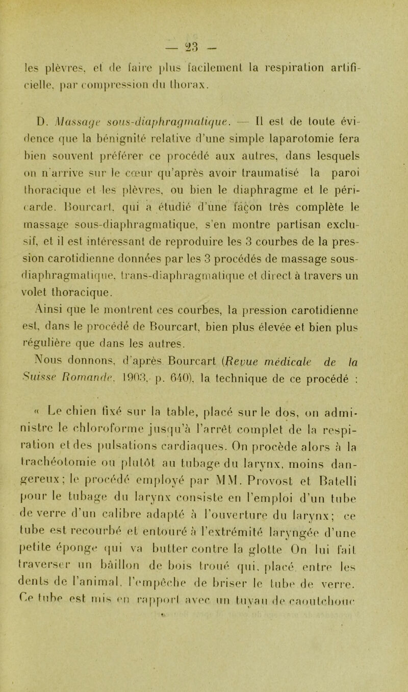 — ^23 les plèvres, el de faii'o plus facileinenl la respiration artifi- cielle. pai* com])ressi()n du thorax. D. Massage sous-diaphraginatigiie. — tl est de toute évi- dence que la bénignité relative d’une simple laparotomie fera bien souvent préférer ce procédé aux autres, clans lesquels ou n'arrive sur le cœui‘ qu’après avoir traumatisé la paroi thoracique et les [lièvres, ou bien le diaphragme et le péri- carde. llourcart. qui a étudié d’une ïâèon très complète le massage sous-diaphragmatique, s’en montre partisan exclu- sif, et il est intéressant de reproduire les 3 courbes de la pres- sion carotidienne données par les 3 procédés de massage sous- diaphragmatique, trans-diaphragmatique et direct à travers un volet thoracique. Ainsi que le montrent ces courbes, la pression carotidienne est, dans le procédé de Bourcart, bien plus élevée et bien plus régulière que dans les autres. Nous donnons, d’après Bourcart {Revue médicale de la Suisse Romande. 1903. p. 640), la technique de ce procédé : « Le chien fixé sur la table, placé sur le dos, on admi- nistre le chlorofoi'ine jusqu’à l’arrêt complet de la respi- ration et des jiulsations cardiaques. On procède alors à la Irachéotomie ou plutôt au tubage du larynx, moins dan- gereux; le procédé employé par MM. Provost et Batelli pour le tubage du larynx consiste en l’emploi d’un tube de verre d’un calibre adajité à l’ouverture du larynx; ce tube est recourbé et entouré à l’extrémité laryngée d’une petite éponge (jui va butter contre la glotte On lui fait Iraver.ser un bâillon de bois ti*oué cjui, placé entre les dents de I animal, 1 (‘rnpôche de briser le tul.H' de verre. Ce tube est rnis fui ixqqiori avec un tuyau de caoutchouc