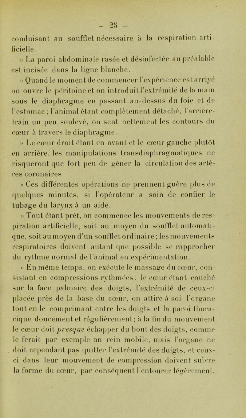 55 - conduisant au soufflet nécessaire à la respiration arti- ficielle. » La paroi abdominale rasée et désinfectée au préalable est incisée dans la ligne blanche. » Quand le moment de commencer l'expérience estarri^^'‘ on ouvre le péritoine et on introduit Texlrémité de la main sous le diaphragme en passant au-dessus du foi(‘ et de l'estomac; l’animal étant coni|)lètement détaché, l'ariMère- Irain un peu. soulevé, on sent neltement les contours du cœur à travers le diaphragme. » Le cœur droit étant en avant et le cœur gauche |)lutôt en arrière, les manipulations ti*ansdiaphragmatifpies ne risqueront que fort j)eu de gêner la circulation des artè- res coronaires » Ces différentes opérations ne prennent guère plus de quelques minutes, si l’opérateur a soin de confier le tubage du larynx à un aide. )) Tout étant prêt, on commence les mouvements de res- piration artificielle, soit au moyen du soufflet automati- que, soit au moyen d’un soufflet ordinaire ; les mouvements respiratoires doivent autant que possible se rapprochei* du rythme normal de l’animal en ex|)érimentation. » En même temj^s, on exécute le massage du cœur, con- sistant en compressions rythmées: le cœur étant couché sur la face palmaire des doigts, l’extrémité de ceux-ci placée |)rès de la base du cœur, on attire à soi l'organe tout en le comprimant entre les doigts et la paroi thoi-a- cique doucement et régulièi'cment ; à la (indu mouvement le cœur doit presque échapjjer du bout des doigts, comme le ferait par exemple un rein mobile, mais l’organe ne doit cependant pas quitter l’extrémité des doigts, et ceux- ci dans leur mouvement de compression doivent siuvre la forme du cœur, par conséquent l’entourer légèinunent.