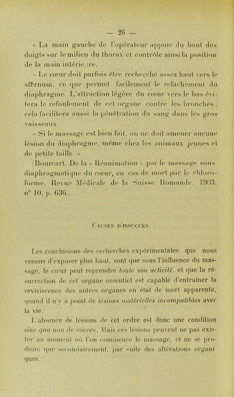 » La main gauche de ropéi’aUuii* appuie du bout des doigts sur le milieu du thorax et contrôle ainsi la position de la main intérie ire. •' Le cœur doit parfois éti'e r(‘(d)erché assez tiaiit vers le st'^rnum, ce (pie permet facilement h‘ relachemenl du dia|)hragme. L’attraction légère du ca-*!!!* vers le basévi- lera le refoulement de C(‘t organe conli'i* les bronches; cela facilitera aussi la p(‘nétration dn sang dans h‘s gros vaiss(‘aux. ') Si le massage c‘st bien fait, on ne doit amener aucune lésion du dia|)hragm(‘, même chez les animaux jeunes et de petite taille. » (Bourcart. De la « Béa ni mat ion » par le massage sons diaphragmaticpie du cœur, en cas de mort |)ar le chloro- forme. Revu(‘ Médical(‘ de la Suisse l^omande. 1903. n“ 10, p. 63(b. Cai'ses d’insuccès Les conclusions des recherches expérimentales que nous ' venons d’exposer plus haul, sont que sous l’influence du mas- sage, le cœur peut reprendre loule sou activité, et que la ré- surrection de cet organe essentiel est capable d’entraîner la l'eviviscence des auti'es organes en état de mort apparente, (piand il n’y a jioint de lésious luaténettes incompatibles avec la vie. L’absence de lésions do cet ordre est donc une condition sine cfua non de succès. Mais ces lésions peuvent ne pas exis- ter au monnuu oi'i l’on coinmence le massage, et ne se ])ro- (hiiia; (pie si'coiidaii‘eiu(‘nl. [)ar suite des altérations organi- ques.