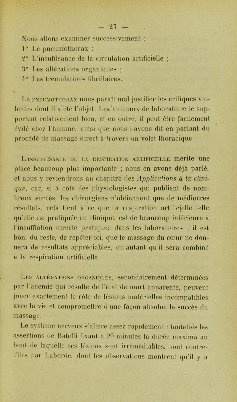 “27 Nous allons examiner suecessiveinent : 1 ° Le pneumothorax ; 2° L’insuffisance de la circulation artificielle ; 3° Les altérations organiques ; Les trémulations tibrillaires. Le PNEUMOTMOHAX II O US paraît mal justifier les critiques vio- lentes dont il a été l’objet. T.es’animaux de laboratoire le sup- portent relativement bien, et en outre, il peut être facilement évité chez l’homme, ainsi que nous l’avons dit en parlant du procédé de massage direct à travei’s un volet thoracique L’ixsuffisaxce de la respiration artificielle mérite une place beaucoup plus importante ; nous en avons déjà parlé, , et nous y reviendrons au chapitre des Applications à la clini- que, car, si à côté des physiologistes qui publient de nom- breux succès, les chirurgiens n’obtiennent que de médiocres j’ésultats, cela tient à ce que la respiration artificielle telle qu’elle est pratiquée en clinique, est de beaucoup inférieure à l’insufflation directe pratiquée dans les laboratoires ; il est bon, du reste, de répéter ici, que le massage du cœur ne don- nera de résultats appréciables, (pfautant qu’il sera combiné à la respiration artificielle. Les altérations organiques, secondairement déterminées par l’anémie qui résulte de l’état de mort apparente, peuvent jouer exactement le rôle de lésions matérielles incompatibles avec la vie et compromettre d’une façon absolue le succès du massage. Le système nerveux s’altère assez rapidement : toutefois les assertions de Batelli fixant à 20 minutes la durée maxima au bout de laquelle scs lésions sont irrémédiables, sont contre- dites par Laborde, dont les observations montrent qu’il y a