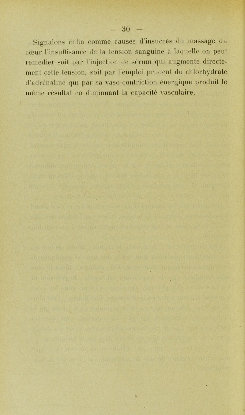 Siüiuilons enfin comme causes d’insnccès du massage du O caHii* rinsidfisancc do la lension sanguine à laquelle on peid remédie]’ soil pai’ l’injeclion de sérum qui augmente directe- menl celle lension, soil ])ar l’emploi prudent du chlorhydrate d’adrénaline (|ui par sa vaso-conti’iclion énergique produit le même résultat en diminuant la capacité vasculaire.