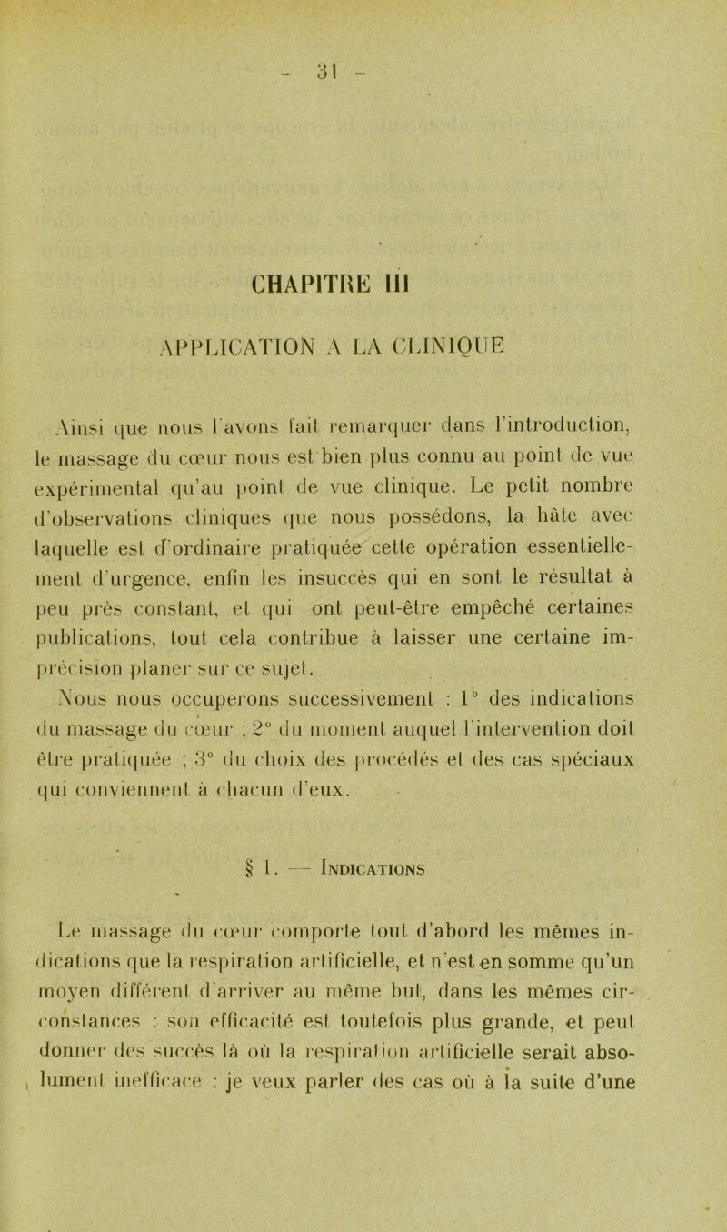 CHAPITRE III APPLICATION A LA CLINIQUE Ainsi ((ue nous 1 avons lail i‘einar(juer dans l’introduction, le massage du cœur nous est bien plus connu au point de vue expérimental qu’au jioint de vue clinique. Le petit nombre d’observations cliniques ({ue nous possédons, la hâte avec laquelle est d’ordinaire pratiquée cette opération essentielle- ment d’urgence, enfin les insuccès c|ui en sont le résultat à peu près constant, et ({ui ont peut-être empêché certaines publications, tout cela contribue à laisser une certaine im- [irécision jilaner sur ce sujet. Nous nous occuperons successivement : 1° des indications du massage du cœur ; 2 du moment auquel l’intervention doit être pratiquée ; 3° du choix des procédés et des cas spéciaux qui conviennent à cliacun d’eux. § 1. — Indications lœ massage du cœur comporte tout d’abord les mêmes in- dications que la respiration artificielle, et n’est en somme qu’un moyen différent d’arriver au même but, dans les mêmes cir- constances : son efficacité est toutefois plus grande, et peut donner des succès là où la resjiii'alion artificielle serait abso- ^ lumenI inefficace : je veux parler des cas où à la suite d’une