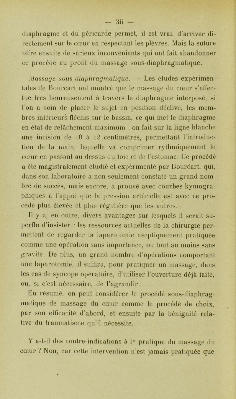 (liapliiagine et du péricarde permet, il est vrai, d’arriver di- rectemenl sur le cœur en respectant les plèvres. Mais la suture offre ensuite de sérieux inconvénients qui ont fait abandonner ce procédé au profit du massage sous-diaphragmatique. Massage sous-diaphragmatique. — Les études expérimen- tales de Bourcart ont montré que le massage du cœur s’effec- \ tue très heureusement à travers le diaphragme interposé, si l’on a soin de placer le sujet en position déclive, les mem- bres inférieurs fléchis sur le bassin, ce qui met le diaphragme en état de relâchement maximum : on fait sur la ligne blanche une incision de 10 à 12 centimètres, permettant l’introduc- tion de la main, laquelle va comprimer rythmiquement le c(eur en passant au dessus du foie et de l’estomac. Ce procédé a été magistralement étudié et expérimenté par Bourcart, qui, dans son laboratoire a non seulement constaté un grand nom- bre de succès, mais encore, a prouvé avec courbes kymogra- phiques à l’appui ([ue la pression artérielle est avec ce pro- cédé plus élevée et plus régulière que les autres. Il y a, en outre, divers avantages sur lesquels il serait su- perflu d’insister : les ressources actuelles de la chirurgie per- met lent de regarder la laparotomie aseptiquement pratiquée comme une opération sans importance, ou tout au moins sans gravité. De plus, un grand nombre d’opérations comportant une laparotomie, il suffira, pour pratic[uer un massage, dans les cas de syncope opératoire, d’utiliser l’ouverture déjà faite, ou, si c’est nécessaire, de l’agrandir. En résumé, on peut considérer le procédé sous-diaphrag- matique de massage du cœur comme le procédé de choix, par son efficacité d’abord, et ensuite par la bénignité rela- tive du traumatisme qu’il nécessite. Y a-t-il des contre-indications à b pratique du massage du cœur ? Non, car cette intervention n’est jamais pratiquée que