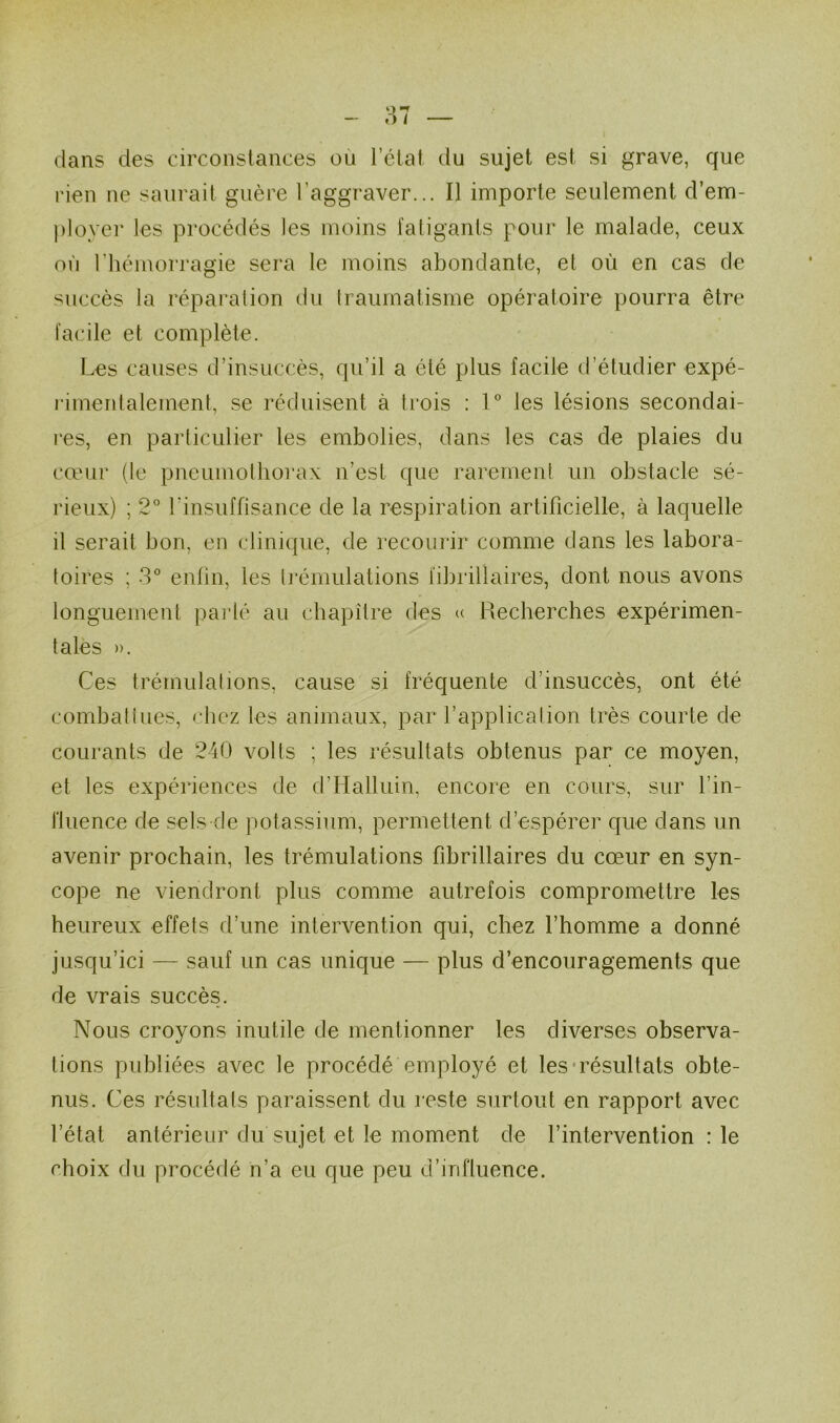 dans des circonstances où l’état du sujet est si grave, que rien ne saurait guère l’aggraver... Il importe seulement d’em- ployer les procédés les moins fatigants pour le malade, ceux où l’hémorragie sera le moins abondante, et où en cas de succès la réparalion du Iraumatisme opératoire pourra être facile et complète. Les causes d’insuccès, qu’il a été plus facile d’étudier expé- rimenlalement, se réduisent à trois : 1 les lésions secondai- res, en particulier les embolies, dans les cas de plaies du cœur (le pneumolliorax n’est que rarement un obstacle sé- rieux) ; 2° rinsuffisance de la respiration artificielle, à laquelle il serait bon, en clinique, de recourir comme dans les labora- toires ; 3” enfin, les ti'émulations fibrillaires, dont nous avons longuement parlé au chapitre des « Recherches expérimen- tales )). Ces trémulations, cause si fréquente d’insuccès, ont été comhatlues, chez les animaux, par l’application très courte de courants de 2-40 volts ; les résultats obtenus par ce moyen, et les expériences de d’Halluin, encore en cours, sur l’in- fluence de sels de potassium, permettent d’espérer que dans un avenir prochain, les trémulations fibrillaires du cœur en syn- cope ne viendront plus comme autrefois compromettre les heureux effets d’une intervention qui, chez l’homme a donné jusqu’ici — sauf un cas unique — plus d’encouragements que de vrais succès. Nous croyons inutile de mentionner les diverses observa- tions publiées avec le procédé employé et les-résultats obte- nus. Ces résultats paraissent du reste surtout en rapport avec l’état antérieur du sujet et le moment de l’intervention : le choix du procédé n’a eu que peu d’influence.