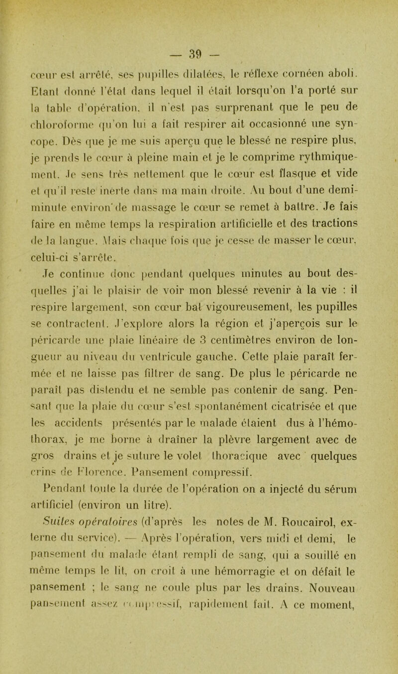 cœur est ai*i‘êlé, ses pupilles dilaléc's, le réflexe cornéen aboli. Etant donné l’état dans lequel il était lorsqu’on l’a porté sur la tabl(‘ d’opération, il n'est pas surprenant que le peu de rhloi’ofonne qii’on lui a fait respirer ait occasionné une syn- cope. Dès que je me suis aperçu que le blessé ne respire plus, je prends le cœui’ à pleine main et je le comprime rythmique- ment. .le sens ti'ès nellement que le cœur est flasque et vide et qu’il reste inerte dans ma main droite. .Vu bout d’une demi- minute environ'de massage le cœur se remet à battre. Je fais faire en même temps la respiration artificielle et des tractions • le la langue. Mais clunpie fois (iiie je cesse de masser le cœur. celui-ci s’arrête. Je continue donc pendant (juelques minutes au bout des- quelles j’ai le plais il- de voir mon blessé revenir à la vie : il respire largement, son cœur bat vigoureusement, les pupilles se contractent, .l’explore alors la région et j’aperçois sur le péricarde une |)laie linéaire de 3 centimètres environ de lon- gueiu‘ au niveau du ventricule gauche. Cette plaie paraît fer- mée et ne laisse pas filtrer de sang. De plus le péricarde ne paraît pas distendu et ne semble pas contenir de sang. Pen- sant que la plaie du cœur s’est spontanément cicatrisée et que les accidents présentés par le malade étaient dus à l’hémo- thorax, je me borne à draîner la plèvre largement avec de gros drains et je suture le volet thoracique avec ' quelques crins de Florence. Pansement compressif. Pendant toute la durée de l’opération on a injecté du sérum artificiel (environ un litre). Suites opératoires (d’après les notes de M. Roucairol, ex- terne du servdce). — Après l’opération, vers midi et demi, le pansernenl du malade élant rempli de sang, (|ui a souillé en même temps le lit, on croit à une hémorragie et on défait le pansement ; le sang ne coule plus par les drains. Nouveau pansement assez •■• lup'e^sil, rapidement fait. A ce moment.