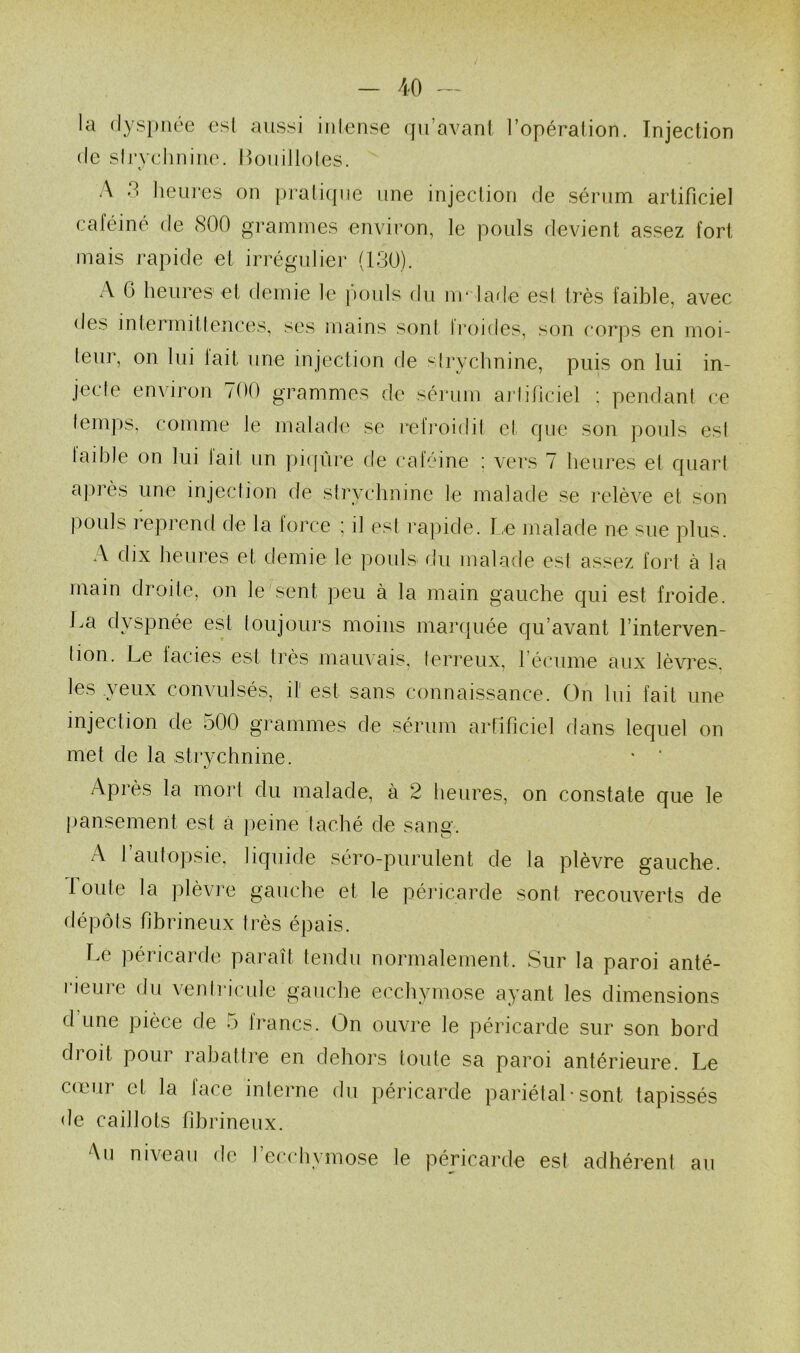 - AO la dyspnée esl aussi iiilense qu’avant l’opération. Injection (le slrvelinine. P)Ouilloles. A 3 heures on praticpie une injection (^le sérum artificiel caféine de 800 grammes environ, le pouls devient assez fort mais rapide et irrégulier (130). A G heures et demie le pouls du m* la(le esl t)‘ès faible, avec des intermitlences, ses mains sont IVoides, son corps en moi- leur, on lui lait une injeclion de slrychnine, puis on lui in- jeefe environ 700 grammes de sérum ai’lificiel ; pendant ce lem])S, comme le malade se l’elroidil cl que son pouls esl laihle on lui fait un piqûre de caféine : vers 7 heures el quarl après une injeclion de slrychnine le malade se relève et son pouls reprend de la force ; il esl rapide. r,e malade ne sue plus. A dix heures et demie le pouls du malade est assez foi1 à la main droite, on le sent peu à la main gauche qui est froide. La dyspnée est toujours moins manpiée qu’avant l’interven- lion. Le lacies est très mauvais, terreux, réciime aux lèvres, les yeux convulsés, il' est sans connaissance. On lui fait une injection de 500 grammes de sérum artificiel dans lequel on met de la strychnine. ' ’ Après la mort du malade, à 2 heures, on constate que le [lansement est à peine lâché de sang. A l’autopsie, liquide séro-purulent de la plèvre gauche. 1 oute la plèvre gauche et le péricarde sont recouverts de dépôts fibrineux très épais. Le péricarde paraît tendu normalement. Sur la paroi anté- lieuie du ventricule gauche ecchymose ayant les dimensions d’une pièce de 5 francs. On ouvre le péricarde sur son bord droit pour rabattre en dehors toute sa paroi antérieure. Le cœur et la face interne du péricarde pariétal • sont tapissés de caillots fibrineux. Au niveau de l’ecchymose le péricarde est adhérent au