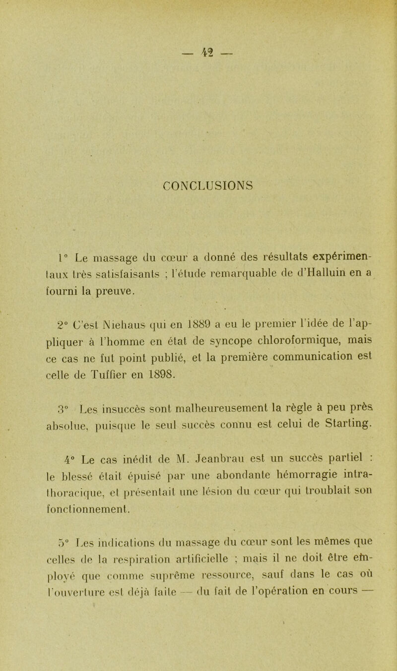 CONCLUSIONS U Le massage du cœur a donné des résultats expérimen- taux très satisl'aisants ; l’étude remarquable de d’Haliuin en a fourni la preuve. 2^ C’est Nieliaus qui en 1889 a eu le premier l’idée de l’ap- pliquer à l’homme en état de syncope chloroformique, mais ce cas ne fut point publié, et la première communication est celle de Tuf fier en 1898. 3° Les insuccès sont malheureusement la règle à peu près absolue, puistpie le seul succès connu est celui de Starting. 4° Le cas inédit de M. Jeanbrau est un succès partiel : le blessé était épuisé par une abondante hémorragie intra- thoracique, et présentait une lésion du cœur qui troublait son fonctionnement. 5° Les indications du massage du cœ.ur sont les mêmes que celles de la respiration artificielle ; mais il ne doit être ehi- |)loyé que comme suprême ressource, sauf dans le cas ou fouverture est déjà faite — du fait de l’opération en cours