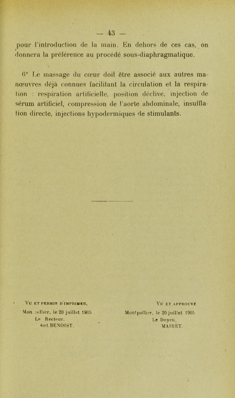 pour l’introduction de la main. P]n dehors de ces cas, on » * donnera la préférence au procédé sous-diaphragmalique. 6° t.e massage du cœur doit être associé aux autres ma- nœuvres déjà connues facilitant la circulation et la respira- tion : respiration ai’tiücielle, position déclive, injection de sérum artificiel, compression de l’aorte abdominale, insuffla- tion directe, injections hypodermiques de stimulants. Vu ET PERMIS D IMPRIMER, Vu ET APPROUVÉ Mon ,cellier, le 20 juillet 190.^ Montpellier, le 20 juillet 1005 L<« Recteur. Le Doyen, APt.BENOIST. ' VfAIUET.