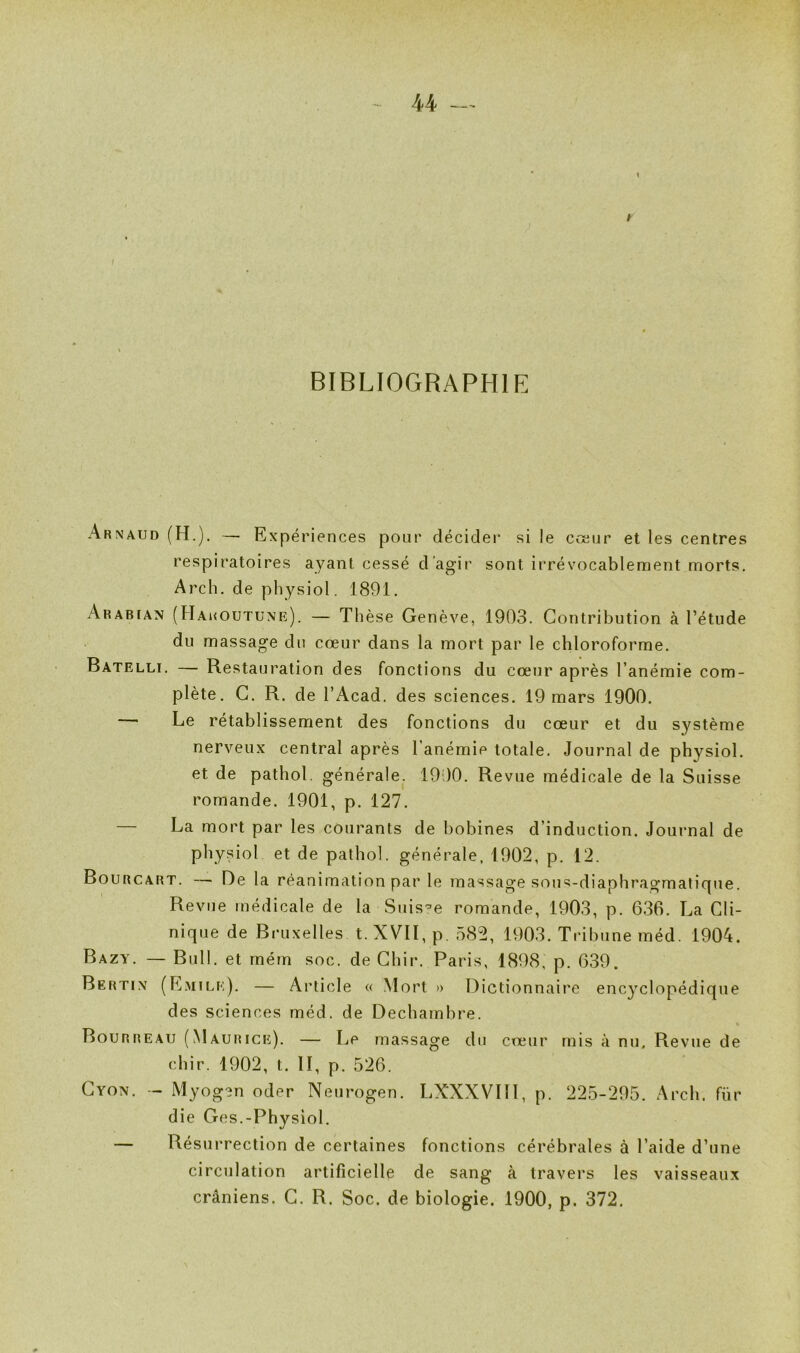 V 44 t BIBLIOGRAPHIE Arnaud (H.). — Expériences pour décider si le cœur et les centres respiratoires ayant cessé d’agir sont irrévocablement morts. Arch. de physiol. 1891. Arabian (Hakoutune). — Thèse Genève, 1903. Contribution à l’étude du massage du cœur dans la mort par le chloroforme. Batelli. — Restauration des fonctions du cœur après l’anémie com- plète. G. R. de l’Acad. des sciences. 19 mars 1900. —' Le rétablissement des fonctions du cœur et du système nerveux central après l’anémie totale. Journal de physiol. et de pathol. générale. 1900. Revue médicale de la Suisse romande. 1901, p. 127. — La mort par les courants de bobines d’induction. Journal de physiol et de pathol. générale, 1902, p. 12. Bourcart. — De la réanimation par le massage sous-diaphragmatique. Revue médicale de la Suis-^e romande, 1903, p. 636. La Cli- nique de Bruxelles t. XVII, p. 582, 1903. Tribune méd. 1904. Bazy. — Bull, et rném soc. de Chir. Paris, 1898, p. 639. Bertin (E.mile). — Article « Mort » Dictionnaire encyclopédique des sciences méd. de Dechambre. Bourreau (Maurice). — Le massage du cœur mis à nu. Revue de chir. 1902, t. II, p. 526. Gyon. - Myogen oder Neurogen. LXXXVIII, p. 225-295. Arch. für die Ges.-Physiol. — Résurrection de certaines fonctions cérébrales à l’aide d’une circulation artificielle de sang à travers les vaisseaux crâniens. G. R. Soc. de biologie. 1900, p. 372.