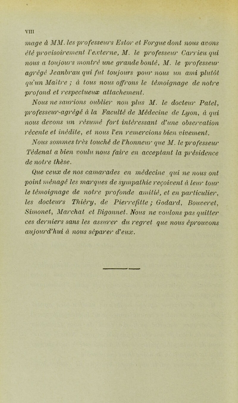 mage à MM. les professeurs Eslor et Forgue dont nous avons été provisoirement Vexterne, M. le professeur Carrieu qui nous a toujours montre une grandebontè, M. le professeur agrégé Jeanbrau qui fut toujours pour nous un ami plutôt qu'un Maître ; à tous nous offrons le témoignage de notre profond et respectueux attachement. Nous ne saurions oublier non plus M. le docteur Patel, professeuy'-agrégé à la Faculté de Médecine de Lyon, à qui nous devons un résumé fort intéressant d’une observation récente et inédite, et nous Ven remercions bien vivement. Nous sommes très touché de l’honneur que M. le professeur Tèdenat a bien voulu nous faire en acceptant la présidence de notre thèse. Que ceux de nos camarades en médecine qui ne nous ont point ménagé les marques de sympathie reçoivent à leur tour le témoignage de notre profonde amitié, et en particulier, les docteurs Thièry, de Pierrefîtte ; Godard, Bouveret, Simonet, Marchât et Bigonnet. Nous ne voulons pas quitter ces derniers sans les assurer du regret que nous éprouvons aujourd’hui ci nous séparer d’eux.