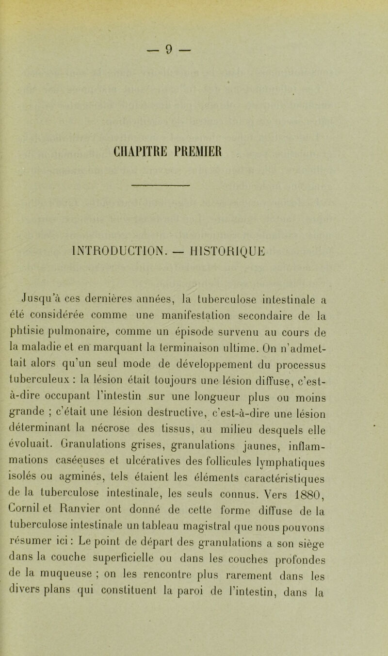CHAPITRE PREMIER INTRODUCTION. — HISTORIQUE Jusqu a ces dernières années, la tuberculose intestinale a été considérée comme une manifestation secondaire de la phtisie pulmonaire, comme un épisode survenu au cours de la maladie et en marquant la terminaison ultime. On iTadmet- tait alors qu’un seul mode de développement du processus tuberculeux : la lésion était toujours une lésion diffuse, c’est- à-dire occupant 1 intestin sur une longueur plus ou moins grande ; c était une lésion destructive, c’est-à-dire une lésion déterminant la nécrose des tissus, au milieu desquels elle évoluait. Granulations grises, granulations jaunes, inflam- mations caséeuses et ulcératives des follicules lymphatiques isolés ou agminés, tels étaient les éléments caractéristiques de la tuberculose intestinale, les seuls connus. Vers 1880, Lornil et Ranvier ont donné de cette forme diffuse de la tuberculose intestinale un tableau magistral que nous pouvons résumer ici: Le point de départ des granulations a son siège dans la couche superficielle ou dans les couches profondes de la muqueuse ; on les rencontre plus rarement dans les divers plans qui constituent la paroi de l’intestin, dans la