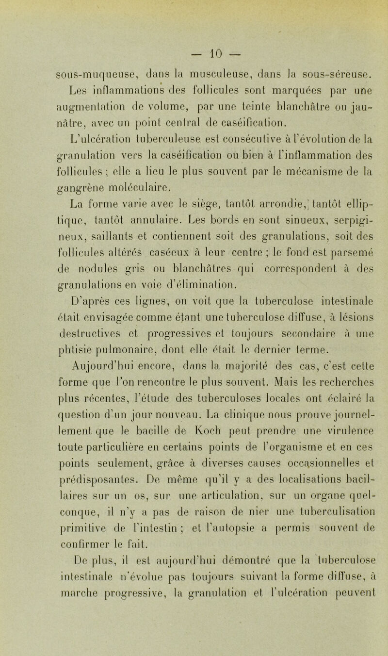 sous-muqueuse, dans la musculeuse, dans la sous-séreuse. Les inflammations des follicules sont marquées par une augmentation de volume, par une teinte blanchâtre ou jau- nâtre, avec un point central de caséification. L’ulcération tuberculeuse est consécutive à l’évolution de la granulation vers la caséification ou bien à l’inflammation des follicules ; elle a lieu le plus souvent par le mécanisme de la gangrène moléculaire. La forme varie avec le siège, tantôt arrondie,! tantôt ellip- tique, tantôt annulaire. Les bords en sont sinueux, serpigi- neux, saillants et contiennent soit des granulations, soit des follicules altérés caséeux à leur centre ; le fond est parsemé de nodules gris ou blanchâtres qui correspondent à des granulations en voie d’élimination. D’après ces lignes, on voit que la tuberculose intestinale était envisagée comme étant une tuberculose diffuse, à lésions destructives et progressives et toujours secondaire à une phtisie pulmonaire, dont elle était le dernier terme. Aujourd’hui encore, dans la majorité des cas, c’est celle forme que l’on rencontre le plus souvent. Mais les recherches plus récentes, l’étude des tuberculoses locales ont éclairé la question d’un jour nouveau. La clinique nous prouve journel- lement que le bacille de Koch peut prendre une virulence toute particulière en certains points de l’organisme et en ces points seulement, grâce à diverses causes occasionnelles et prédisposantes. De même qu’il y a des localisations bacil- laires sur un os, sur une articulation, sur un organe quel- conque, il n’y a pas de raison de nier une tuberculisation primitive de Lintestin ; et l’autopsie a permis souvent de confirmer le fait. De plus, il est aujourd’hui démontré que la tuberculose intestinale n'évolue pas toujours suivant la forme diffuse, à marche progressive, la granulation et l’ulcération peuvent