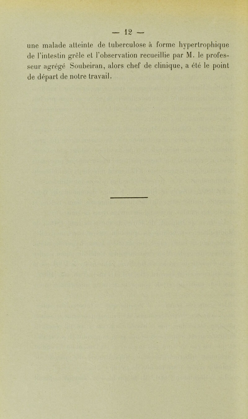 une malade atteinte de tuberculose à forme hypertrophique de l’intestin grêle et l’observation recueillie par M. le profes- seur agrégé Soubeiran, alors chef de clinique, a été le point de départ de notre travail.