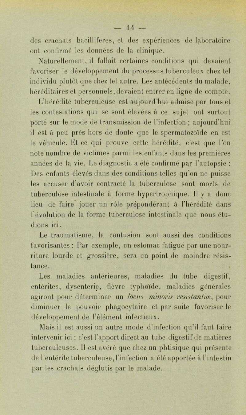 des crachais bacillifères, et des expériences de laboratoire ont confirmé les données de la clinique. Naturellement, il fallait certaines conditions qui devaient favoriser le développement du processus tuberculeux chez tel individu plutôt que chez tel autre. Les antécédents du malade, héréditaires et personnels, devaient entrer en ligne de compte. L’hérédité tuberculeuse est aujourd’hui admise par tous et les contestations qui se sont élevées à ce sujet ont surtout porté sur le mode de transmission de l’infection ; aujourd’hui il est à peu près hors de doute que le spermatozoïde en est le véhicule. Et ce qui prouve cette hérédité, c’est que l’on note nombre de victimes parmi les enfants dans les premières années de la vie. Le diagnostic a été confirmé par l’autopsie : Des enfants élevés dans des conditions telles qu’on ne puisse les accuser d’avoir contracté la tuberculose sont morts de tuberculose intestinale à forme hypertrophique. Il y a donc lieu de faire jouer un rôle prépondérant à l’hérédité dans l’évolution de la forme tuberculose intestinale que nous étu- dions ici. Le traumatisme, la contusion sont aussi des conditions favorisantes : Par exemple, un estomac fatigué par une nour- riture lourde et grossière, sera un point de moindre résis- tance. Les maladies antérieures, maladies du tube digestif, entérites, dysenterie, fièvre typhoïde, maladies générales agiront pour déterminer un locus minoris resis tant lœ, pour diminuer le pouvoir phagocytaire et par suite favoriser le développement de l’élément, infectieux. Mais il est aussi un autre mode d’infection qu’il faut faire intervenir ici : c’est l’apport direct au tube digestif de matières tuberculeuses. 11 est avéré que chez un phtisique qui présente de l’entérite tuberculeuse, l'infection a été apportée à l’intestin par les crachats déglutis par le malade.