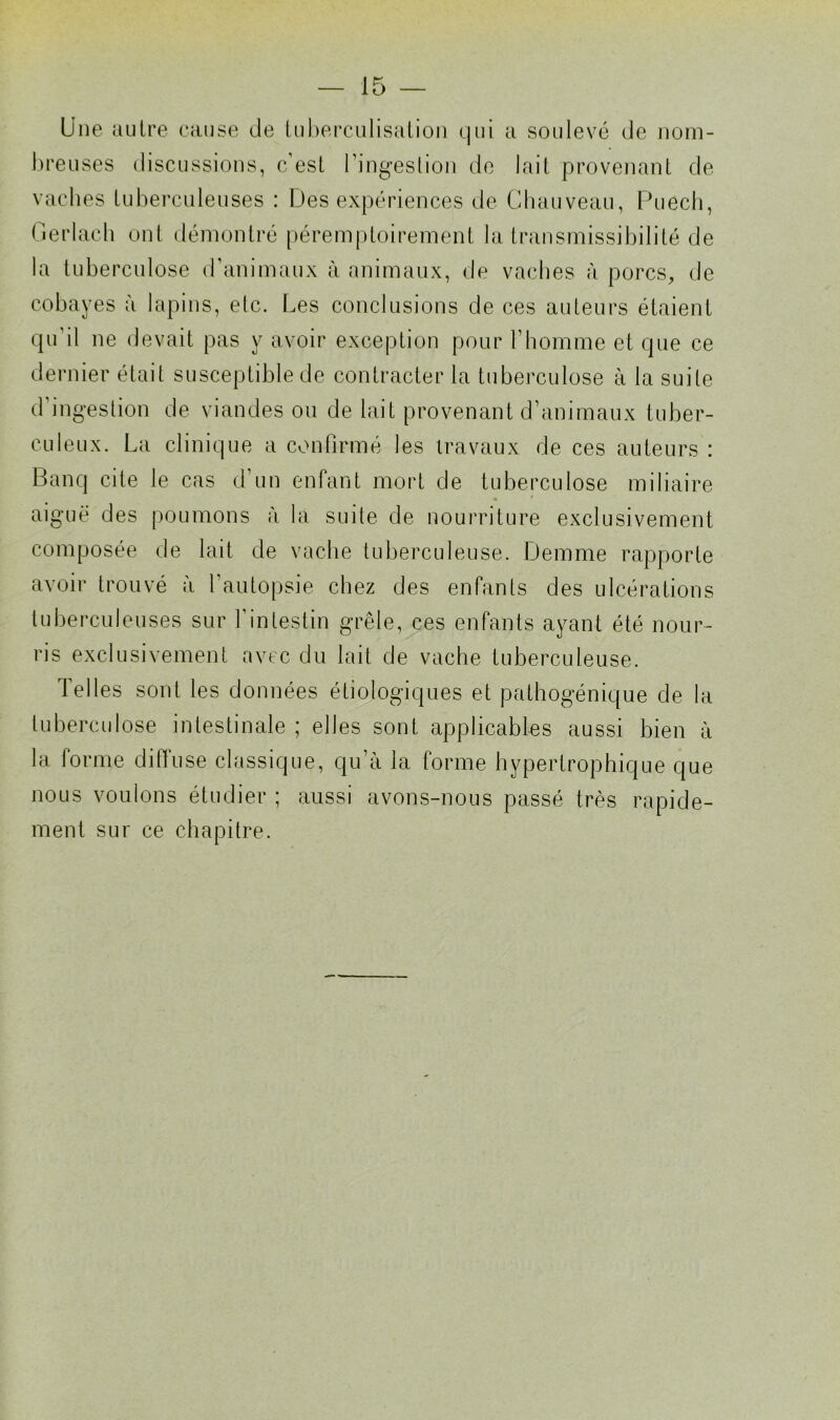 Une autre cause de tuberculisation qui a soulevé de nom- breuses discussions, c’est l’ingestion de lait provenant de vaches tuberculeuses : Des expériences de Chauveau, Puech, Gerlach ont démontré péremptoirement la transmissibilité de la tuberculose d’animaux à animaux, de vaches à porcs, de cobayes à lapins, elc. Les conclusions de ces auteurs étaient qu’il ne devait pas y avoir exception pour l’homme et que ce dernier était susceptible de contracter la tuberculose à la suite d’ingestion de viandes ou de lait provenant d’animaux tuber- culeux. La clinique a confirmé les travaux de ces auteurs : Banq cite le cas d’un enfant mort de tuberculose miliaire aiguë des poumons à la suite de nourriture exclusivement composée de lait de vache tuberculeuse. Demme rapporte avoir trouvé à l’autopsie chez des enfants des ulcérations tuberculeuses sur l'intestin grêle, ces enfants ayant été nour- ris exclusivement avec du lait de vache tuberculeuse. Telles sont les données étiologiques et pathogénique de la tuberculose intestinale ; elles sont applicables aussi bien à la forme diffuse classique, qu’à la forme hypertrophique que nous voulons étudier ; aussi avons-nous passé très rapide- ment sur ce chapitre.