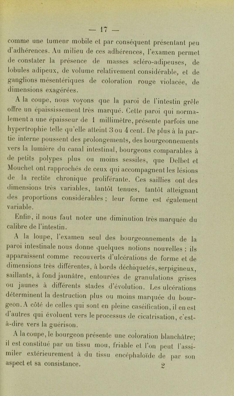 comme une tumeur mobile et par conséquent présentant peu d adhérences. Au milieu de ces adhérences, l’examen permet de constater la présence de masses scléro-adipeuses, de lobules adipeux, de volume relativement considérable, et de ganglions mésentériques de coloration rouge violacée, de dimensions exagérées. A la coupe, nous voyons que la paroi de l’intestin grêle oflie un épaississement très marqué. Celte paroi qui norma- lement a une épaisseur de 1 millimètre, présente parfois une hypertrophie telle qu’elle atteint 3 ou 4 cent. De plus à la par- tie interne poussent des prolongements, des bourgeonnements vers la lumière du canal intestinal, bourgeons comparables à de petits polypes plus ou moins sessiles, que Delbet et Mouchet ont rapprochés de ceux qui accompagnent les lésions de la redite chronique proliférante. Ces saillies ont des dimensions très variables, tantôt tenues, tantôt atteignant des proportions considérables ; leur forme est également variable. Lutin, il nous faut noter une diminution très marquée du calibre de l’intestin. A la loupe, l’examen seul des bourgeonnements de la paroi intestinale nous donne quelques notions nouvelles : ils apparaissent comme recouverts d’ulcérations de forme et de dimensions liés différentes, abords déchiquetés, serpigineux, saillants, à fond jaunâtre, entourées de granulations grises ou jaunes à différents stades d’évolution. Les ulcérations déterminent la destruction plus ou moins marquée du bour- geon. A côté de celles qui sont en pleine caséification, il en est d autres qui évoluent vers le processus de cicatrisation, c’est- à-dire vers la guérison. A la coupe, le bourgeon présente une coloration blanchâtre; il est constitué par un tissu mou, friable et l’on peut l’assi- miler extérieurement à du tissu encéphnloïde de par son aspect et sa consistance. g