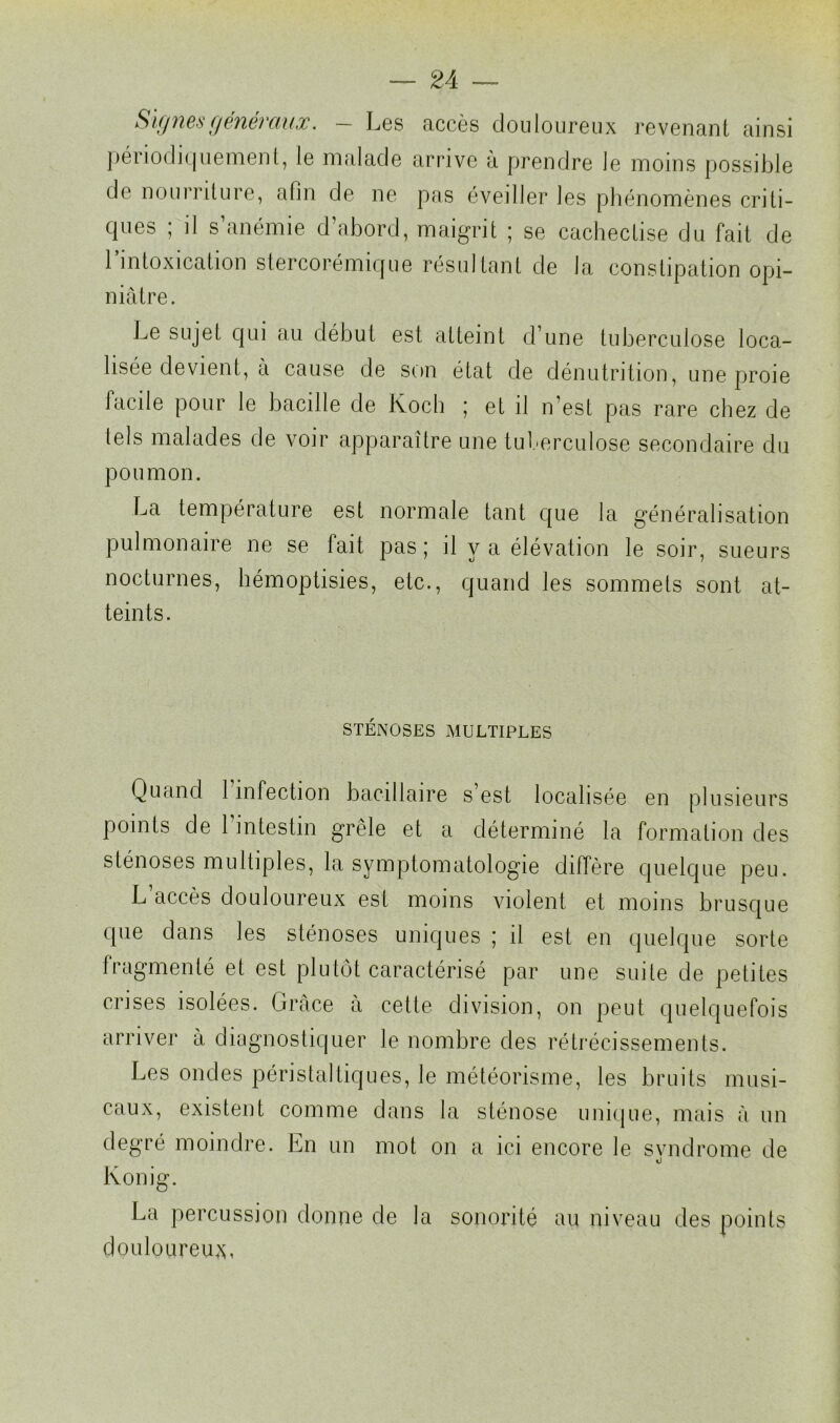 Signes généraux. — Les accès douloureux revenant ainsi périodiquement, le malade arrive â prendre le moins possible de nourriture, afin de ne pas éveiller les phénomènes criti- ques ; il s’anémie d’abord, maigrit ; se cachectise du fait de l’intoxication stercorémique résultant de la constipation opi- niâtre. Le sujet qui au début est atteint d’une tuberculose loca- lisée devient, à cause de son état de dénutrition, une proie facile pour le bacille de Koch ; et il n’est pas rare chez de tels malades de voir apparaître une tuberculose secondaire du poumon. La température est normale tant que la généralisation pulmonaire ne se fait pas; il y a élévation le soir, sueurs nocturnes, hémoptisies, etc., quand les sommets sont at- teints. STÉNOSES MULTIPLES Quand 1 infection bacillaire s est localisée en plusieurs points de l’intestin grêle et a déterminé la formation des sténoses multiples, la symptomatologie diffère quelque peu. L accès douloureux est moins violent et moins brusque que dans les sténoses uniques ; il est en quelque sorte fragmenté et est plutôt caractérisé par une suite de petites crises isolées. Grâce a cette division, on peut quelquefois arriver â diagnostiquer le nombre des rétrécissements. Les ondes péristaltiques, le météorisme, les bruits musi- caux, existent comme dans la sténose unique, mais â un degré moindre. Ln un mot on a ici encore le svndrome de Konig. La percussion donne de la sonorité au niveau des points douloureux,