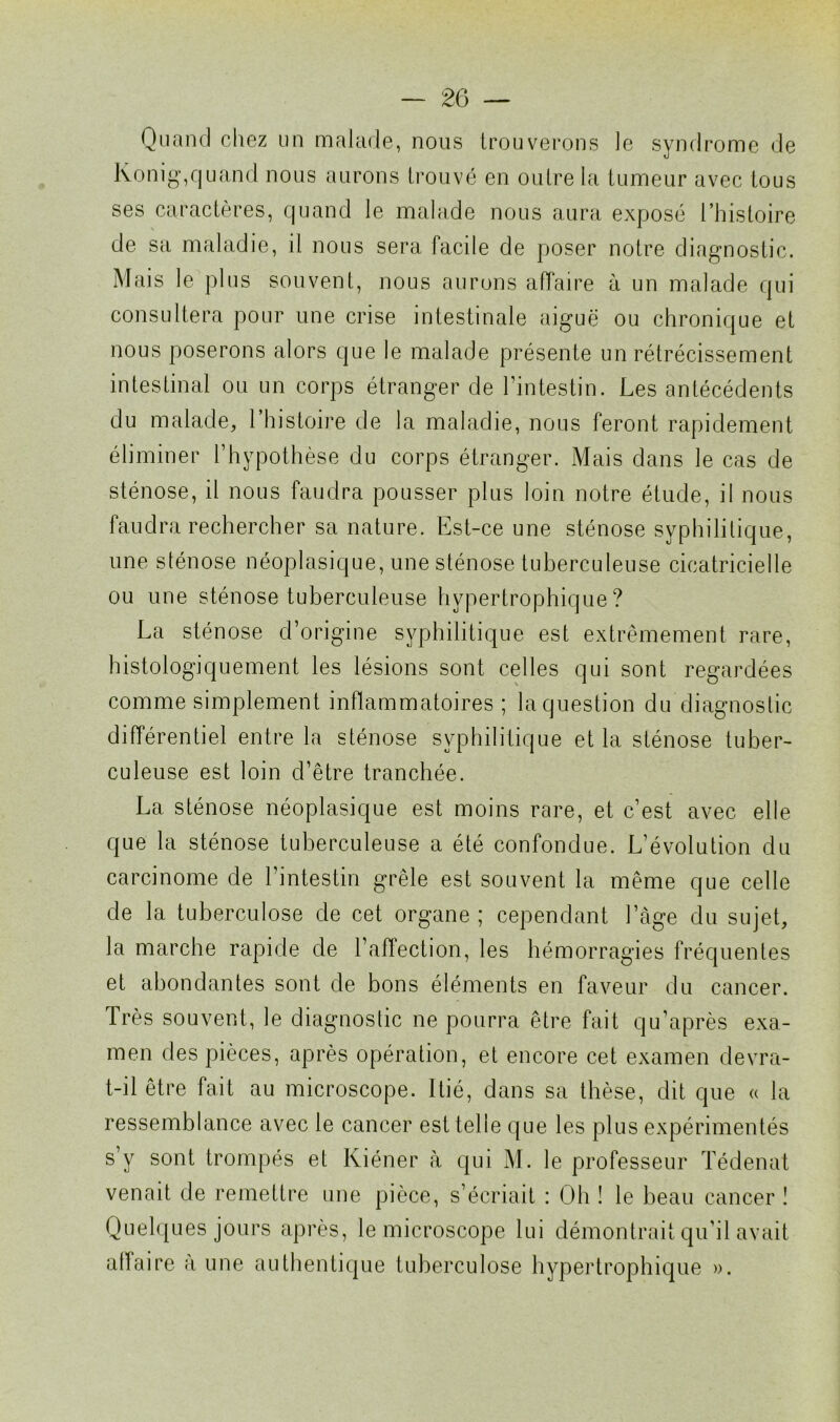 Quand chez un malade, nous trouverons le syndrome de Ivonig,quand nous aurons trouvé en outre la tumeur avec tous ses caractères, quand le malade nous aura exposé l’histoire de sa maladie, il nous sera facile de poser notre diagnostic. Mais le plus souvent, nous aurons affaire à un malade qui consultera pour une crise intestinale aiguë ou chronique et nous poserons alors que le malade présente un rétrécissement intestinal ou un corps étranger de l’intestin. Les antécédents du malade, l’histoire de la maladie, nous feront rapidement éliminer l’hypothèse du corps étranger. Mais dans le cas de sténose, il nous faudra pousser plus loin notre élude, il nous faudra rechercher sa nature. Est-ce une sténose syphilitique, une sténose néoplasique, une sténose tuberculeuse cicatricielle ou une sténose tuberculeuse hypertrophique? La sténose d’origine syphilitique est extrêmement rare, histologiquement les lésions sont celles qui sont regardées comme simplement inflammatoires; laquestion du diagnostic différentiel entre la sténose syphilitique et la sténose tuber- culeuse est loin d’être tranchée. La sténose néoplasique est moins rare, et c’est avec elle que la sténose tuberculeuse a été confondue. L’évolution du carcinome de l’intestin grêle est souvent la même que celle de la tuberculose de cet organe; cependant l’âge du sujet, la marche rapide de l’affection, les hémorragies fréquentes et abondantes sont de bons éléments en faveur du cancer, très souvent, le diagnostic ne pourra être fait qu’après exa- men des pièces, après opération, et encore cet examen devra- t-il être fait au microscope. Itié, dans sa thèse, dit que « la ressemblance avec le cancer est telle que les plus expérimentés s’y sont trompés et Kiéner à qui M. le professeur Tédenat venait de remettre une pièce, s’écriait : Oh ! le beau cancer ! Quelques jours après, le microscope lui démontrait qu’il avait affaire a une authentique tuberculose hypertrophique ».