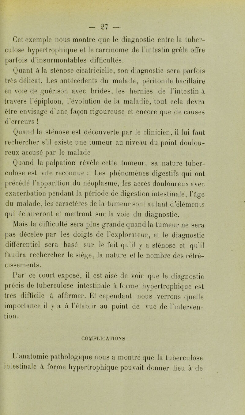 Cet exemple nous montre que le diagnostic entre la tuber- culose hypertrophique et le carcinome de l’intestin grêle offre parfois d’insurmontables difficultés. Quant à la sténose cicatricielle, son diagnostic sera parfois très délicat. Les antécédents du malade, péritonite bacillaire en voie de guérison avec brides, les hernies de l’intestin à travers l’épiploon, l’évolution de la maladie, tout cela devra être envisagé d’une façon rigoureuse et encore que de causes d’erreurs ! Quand la sténose est découverte par le clinicien, il lui faut rechercher s’il existe une tumeur au niveau du point doulou- reux accusé par le malade Quand la palpation révèle cette tumeur, sa nature tuber- culose est vite reconnue : Les phénomènes digestifs qui ont précédé l’apparition du néoplasme, les accès douloureux avec exacerbation pendant la période de digestion intestinale, l’âge du malade, les caractères de la tumeur sont autant d’éléments qui éclaireront et mettront sur la voie du diagnostic. Mais la difficulté sera plus grande quand la tumeur ne sera pas décelée par les doigts de l’explorateur, et le diagnostic différentiel sera basé sur le fait qu’il y a sténose et qu’il faudra rechercher le siège, la nature et le nombre des rétré- cissements. Par ce court exposé, il est aisé de voir que le diagnostic précis de tuberculose intestinale à forme hypertrophique est très difficile à affirmer. Et cependant nous verrons quelle importance il y a à l’établir au point de vue de l’interven- tion. COMPLICATIONS L anatomie pathologique nous a montré que la tuberculose intestinale à forme hypertrophique pouvait donner lieu à de