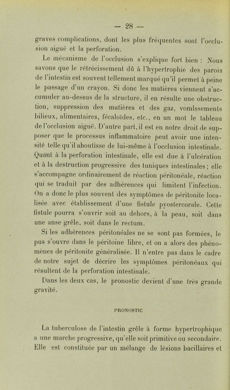 graves complications, dont les plus fréquentes sont l’occlu- sion aiguë et la perforation. Le mécanisme de l’occlusion s’explique fort bien : Nous savons que le rétrécissement dû à l’hypertrophie des parois de 1 intestin est souvent tellement marqué qu’il permet à peine le passage d’un crayon. Si donc les matières viennent s’ac- cumuler au-dessus de la structure, il en résulte une obstruc- tion, suppression des matières et des gaz, vomissements bilieux, alimentaires, fécaloïdes, etc., en un mot le tableau de l’occlusion aiguë. D’autre part, il est en notre droit de sup- poser que le processus inflammatoire peut avoir une inten- sité telle qu’il aboutisse de lui-même à l’occlusion intestinale. Quant a la perforation intestinale, elle est due à l’ulcération et à la destruction progressive des tuniques intestinales ; elle s’accompagne ordinairement de réaction péritonéale, réaction qui se traduit par des adhérences qui limitent l’infection. On a, donc le plus souvent des symptômes de péritonite loca- lisée avec établissement d’une fistule pyostercorale. Celle fistule pourra s’ouvrir soit au dehors, à la peau, soit dans une anse grêle, soit dans le rectum. Si les adhérences péritonéales ne se sont pas formées, le pus s’ouvre dans le péritoine libre, et on a alors des phéno- mènes de péritonite généralisée. Il n’entre pas dans le cadre de notre sujet de décrire les symptômes péritonéaux qui résultent de la perforation intestinale. Dans les deux cas, le pronostic devient d’une très grande gravité. PRONOSTIC La tuberculose de l’intestin grêle à forme hypertrophique a une marche progressive, qu’elle soit primitive ou secondaire. Elle est constituée par un mélange de lésions bacillaires et