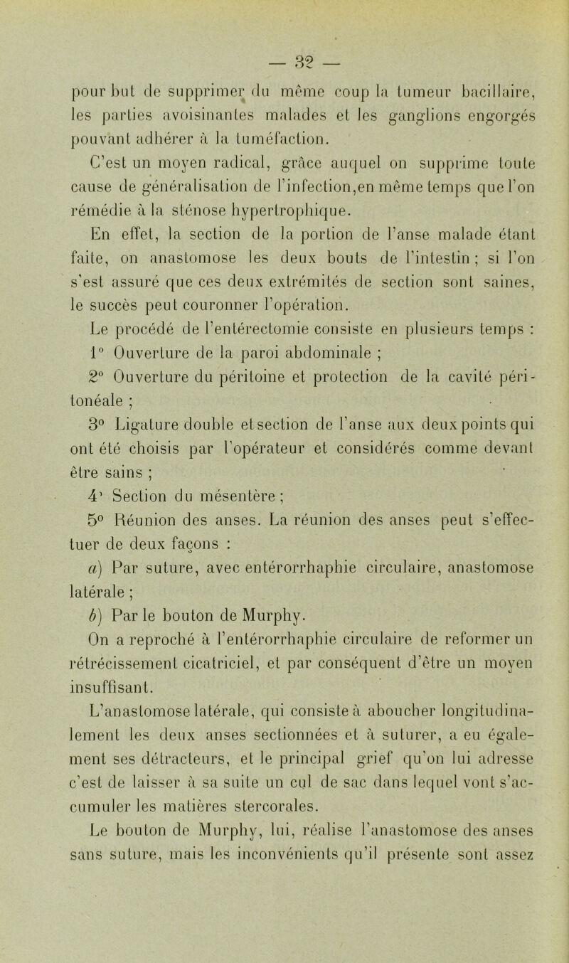 pour but de supprimer du même coupla tumeur bacillaire, les parties avoisinantes malades et les ganglions engorgés pouvant adhérer à la tuméfaction. C’est un moyen radical, grâce auquel on supprime toute cause de généralisation de l’infection,en même temps que l’on rémédie à la sténose hypertrophique. En effet, la section de la portion de l’anse malade étant faite, on anastomose les deux bouts de l’intestin ; si l’on s'est assuré que ces deux extrémités de section sont saines, le succès peut couronner l’opération. Le procédé de l’entérectomie consiste en plusieurs temps : 1° Ouverture de la paroi abdominale ; 2° Ouverture du péritoine et protection de la cavité péri- tonéale ; 3° Ligature double et section de l’anse aux deux points qui ont été choisis par l’opérateur et considérés comme devant être sains ; 41 Section du mésentère; 5° Réunion des anses. La réunion des anses peut s’effec- tuer de deux façons : a) Par suture, avec entérorrhaphie circulaire, anastomose latérale ; à) Par le bouton de Murphy. On a reproché à l’entérorrhaphie circulaire de reformer un rétrécissement cicatriciel, et par conséquent d’être un moyen insuffisant. L’anastomose latérale, qui consiste à aboucher longitudina- lement les deux anses sectionnées et à suturer, a eu égale- ment ses détracteurs, et le principal grief qu’on lui adresse c’est de laisser à sa suite un cul de sac dans lequel vont s'ac- cumuler les matières stercorales. Le bouton de Murphy, lui, réalise l’anastomose des anses sans suture, mais les inconvénients qu’il présente sont assez