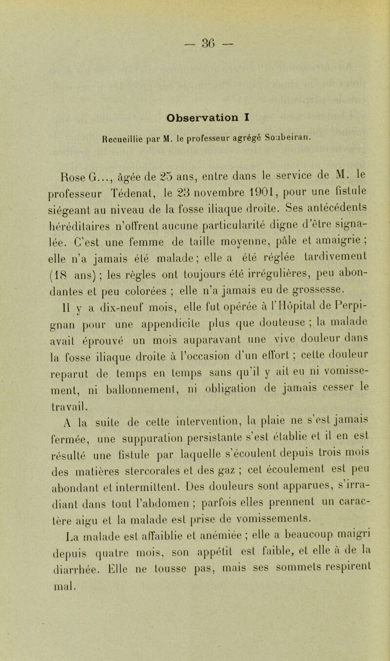 Observation I Recueillie par M. le professeur agrégé Soubeiran. Rose G..., âgée de 25 ans, entre dans le service de M. le professeur Tédenat, le 23 novembre 1901, pour une fistule siégeant au niveau de la fosse iliaque droite. Ses antécédents héréditaires n’offrent aucune particularité digne d’être signa- lée. C’est une femme de taille moyenne, pâle et amaigrie ; elle n’a jamais été malade ; elle a été réglée tardivement (18 ans) ; les règles ont toujours été irrégulières, peu abon- dantes et peu colorées ; elle n’a jamais eu de grossesse. 11 y a dix-neuf mois, elle fut opérée à 1 Hôpital de Perpi- gnan pour une appendicite plus que douteuse ; la malade avait éprouvé un mois auparavant une vive douleur dans la fosse iliaque droite à l’occasion d’un effort ; cette douleur reparut de temps en temps sans qu il y ait eu ni vomisse- ment, ni ballonnement, ni obligation de jamais cesser le travail. A la suite de cette intervention, la plaie ne s’est jamais fermée, une suppuration persistante s’est établie et il en est résulté une fistule par laquelle s’écoulent depuis trois mois des matières stercorales et des gaz ; cet écoulement est peu abondant et intermittent. Des douleurs sont apparues, s’irra- diant dans tout l’abdomen ; parfois elles prennent un carac- tère aigu et la malade est prise de vomissements. La malade est affaiblie et anémiée ; elle a beaucoup maigri depuis quatre mois, son appétit est faible, et elle à de la diarrhée. Elle ne tousse pas, mais ses sommets respirent mal.