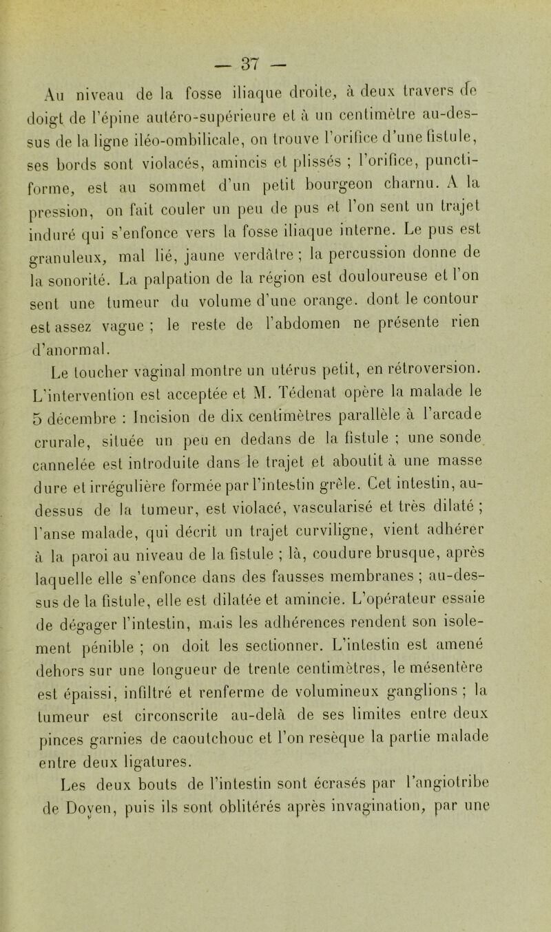 Au niveau de la fosse iliaque droite, à deux travers de doigt de l’épine autéro-supérieure et à un centimètre au-des- sus de la ligne îléo-ombilicale, on trouve 1 orilice d une fistule, ses bords sont violacés, amincis et plissés ; l’orifice, puncti- forme, est au sommet d’un petit bourgeon charnu. A la pression, on fait couler un peu de pus et l’on sent un trajet induré qui s’enfonce vers la fosse iliaque interne. Le pus est granuleux, mal lié, jaune verdâtre ; la percussion donne de la sonorité. La palpation de la région est douloureuse et l on sent une tumeur du volume d’une orange, dont le contour est assez vague; le reste de l’abdomen ne présente rien d’anormal. Le toucher vaginal montre un utérus petit, en rétroversion. L’intervention est acceptée et M. Tédenat opère la malade le 5 décembre : Incision de dix centimètres parallèle à l’arcade crurale, située un peu en dedans de la fistule ; une sonde cannelée est introduite dans le trajet et aboutit à une masse dure et irrégulière formée par l’intestin grêle. Cet intestin, au- dessus de la tumeur, est violacé, vascularisé et très dilaté ; l’anse malade, qui décrit un trajet curviligne, vient adhérer à la paroi au niveau de la fistule ; là, coudure brusque, après laquelle elle s’enfonce dans des fausses membranes ; au-des- sus de la fistule, elle est dilatée et amincie. L’opérateur essaie de dégager l’intestin, mais les adhérences rendent son isole- ment pénible ; on doit les sectionner. L’intestin est amené dehors sur une longueur de trente centimètres, le mésentère est épaissi, infiltré et renferme de volumineux ganglions ; la tumeur est circonscrite au-delà de ses limites entre deux pinces garnies de caoutchouc et l’on resèque la partie malade entre deux ligatures. Les deux bouts de l’intestin sont écrasés par l’angiotribe de Doyen, puis ils sont oblitérés après invagination, par une