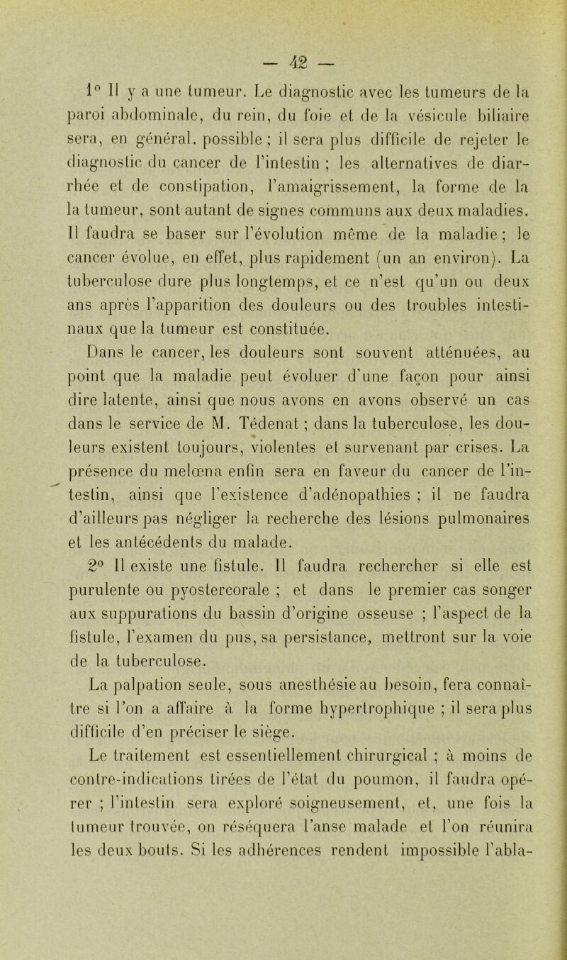 1° Il y a une tumeur. Le diagnostic avec les tumeurs de la paroi abdominale, du rein, du foie et de la vésicule biliaire sera, en général, possible; il sera plus difficile de rejeter le diagnostic du cancer de l’intestin ; les alternatives de diar- rhée et de constipation, l’amaigrissement, la forme de la la tumeur, sont autant de signes communs aux deux maladies. Il faudra se baser sur l’évolution même de la maladie; le cancer évolue, en effet, plus rapidement (un an environ). La tuberculose dure plus longtemps, et ce n’est qu’un ou deux ans après l’apparition des douleurs ou des troubles intesti- naux que la tumeur est constituée. Dans le cancer, les douleurs sont souvent atténuées, au point que la maladie peut évoluer d'une façon pour ainsi dire latente, ainsi que nous avons en avons observé un cas dans le service de M. Tédenat ; dans la tuberculose, les dou- leurs existent toujours, violentes et survenant par crises. La présence du melœna enfin sera en faveur du cancer de l’in- testin, ainsi que l’existence d’adénopatbies ; il ne faudra d’ailleurs pas négliger la recherche des lésions pulmonaires et les antécédents du malade. 2° Il existe une fistule. Il faudra rechercher si elle est purulente ou pyostercorale ; et dans le premier cas songer aux suppurations du bassin d’origine osseuse ; l’aspect de la fistule, l’examen du pus, sa persistance, mettront sur la voie de la tuberculose. La palpation seule, sous anesthésieau besoin, fera connaî- tre si l’on a affaire à la forme hypertrophique ; il sera plus difficile d’en préciser le siège. Le traitement est essentiellement chirurgical ; à moins de contre-indications tirées de l’état du poumon, il faudra opé- rer ; l’intestin sera exploré soigneusement, et, une fois la tumeur trouvée, on réséquera l’anse malade et l’on réunira les deux bouts. Si les adhérences rendent impossible Tabla-