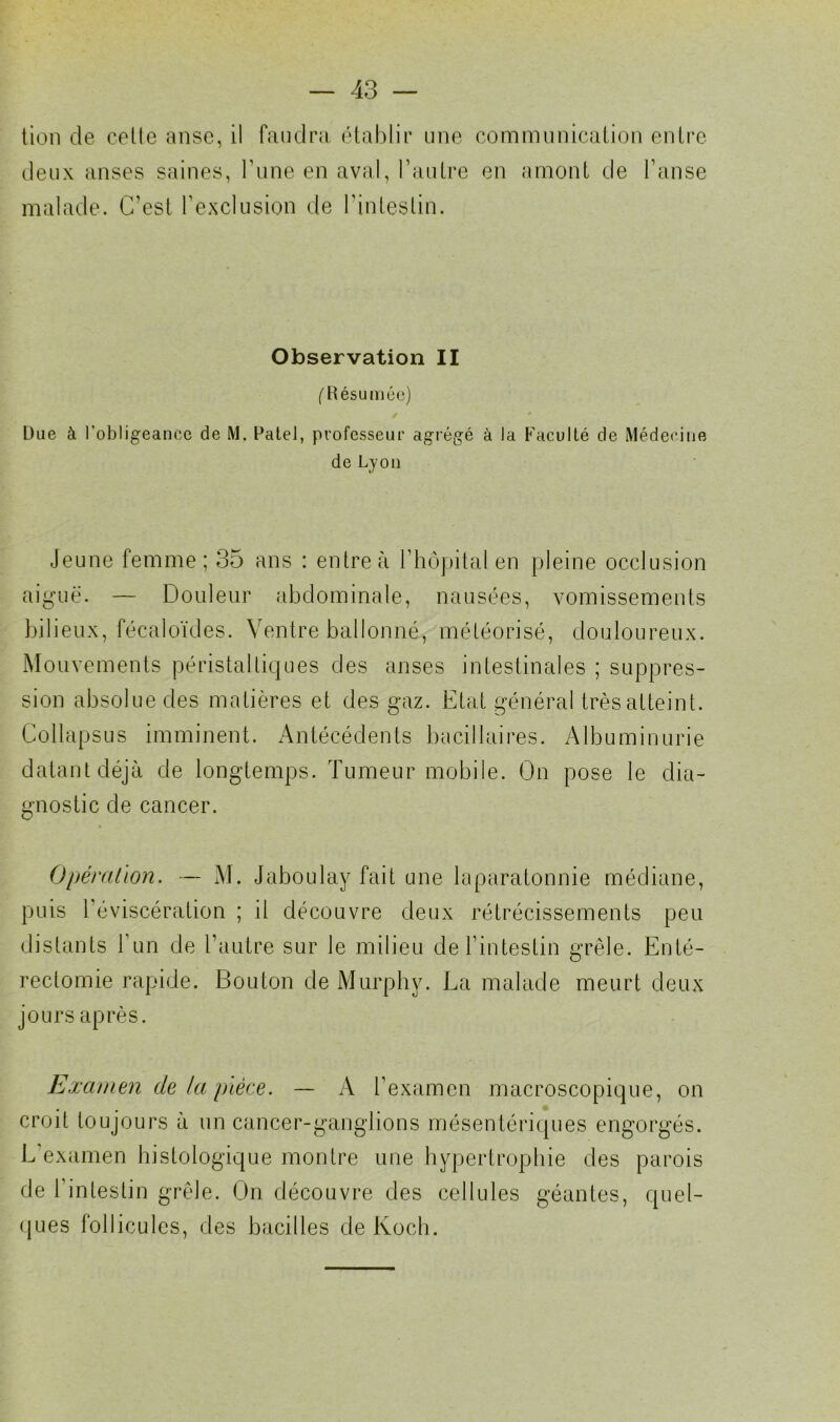 tien de celle anse, il faudra établir une communication entre deux anses saines, l’une en aval, l’autre en amont de l’anse malade. C'est l’exclusion de l’intestin. Observation II ( Résumée) Due à l’obligeance de M. Patel, professeur agrégé à la Faculté de Médecine de Lyon Jeune femme; 35 ans : entre à l’hôpital en pleine occlusion aiguë. — Douleur abdominale, nausées, vomissements bilieux, fécaloïdes. Ventre ballonné, météorisé, douloureux. Mouvements péristaltiques des anses intestinales ; suppres- sion absolue des matières et des gaz. Etat général très atteint. Collapsus imminent. Antécédents bacillaires. Albuminurie datant déjà de longtemps. Tumeur mobile. On pose le dia- gnostic de cancer. Opération. — M. Jaboulay fait une laparatonnie médiane, puis l'éviscération ; il découvre deux rétrécissements peu distants l’un de l’autre sur le milieu de l’intestin grêle. Enté- rectomie rapide. Bouton de Murphy. La malade meurt deux jours après. Examen de la pièce. — A l’examen macroscopique, on . croit toujours à un cancer-ganglions mésentériques engorgés. L’examen histologique montre une hypertrophie des parois de 1 intestin grêle. On découvre des cellules géantes, quel- ques follicules, des bacilles de Koch.