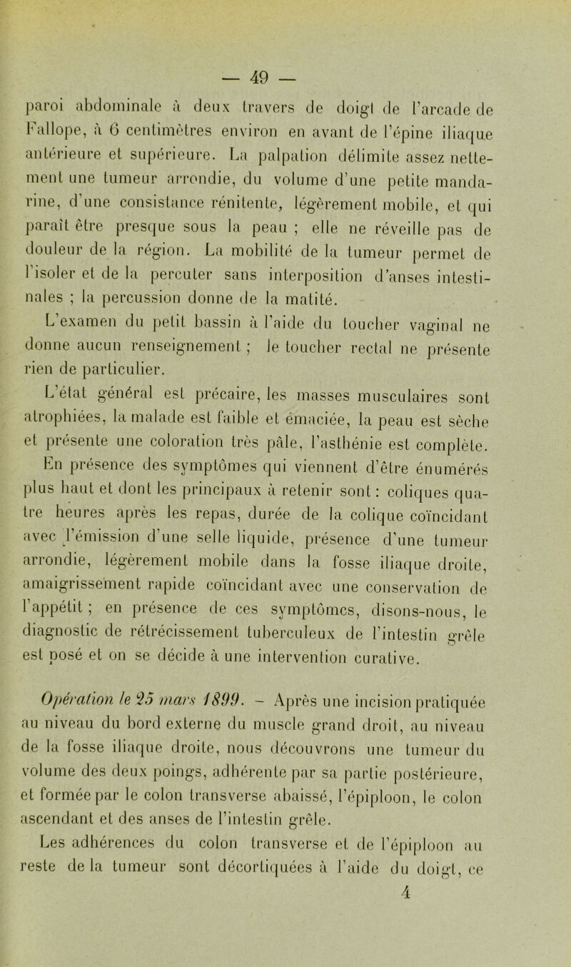 paroi abdominale à deux travers de doigl de l’arcade de Fa 11 ope, à 6 centimètres environ en avant de l’épine iliaque antérieure et supérieure. La palpation délimite assez nette- ment une tumeur arrondie, du volume d’une petite manda- rine, d’une consistance rénitente, légèrement mobile, et qui paraît être presque sous la peau ; elle ne réveille pas de douleur de la région. La mobilité de la tumeur permet de l’isoler et de la percuter sans interposition d anses intesti- nales ; la percussion donne de la matité. L’examen du petit bassin à l’aide du toucher vaginal ne donne aucun renseignement ; le toucher rectal ne présente rien de particulier. L’état général est précaire, les masses musculaires sont atrophiées, la malade est faible et émaciée, la peau est sèche et présente une coloration très pâle, l’asthénie est complète. En présence des symptômes qui viennent d’être énumérés plus haut et dont les principaux à retenir sont : coliques qua- tre heures après les repas, durée de la colique coïncidant avec d’émission d’une selle liquide, présence d’une tumeur arrondie, légèrement mobile dans la fosse iliaque droite, amaigrissement rapide coïncidant avec une conservation de l’appétit ; en présence de ces symptômes, disons-nous, le diagnostic de rétrécissement tuberculeux de l’intestin grêle est posé et on se décide à une intervention curative. Opération le $5 mars 1899. - Après une incision pratiquée au niveau du bord externe du muscle grand droit, au niveau de la fosse iliaque droite, nous découvrons une tumeur du volume des deux poings, adhérente par sa partie postérieure, et formée par le colon transverse abaissé, l’épiploon, le colon ascendant et des anses de l’intestin grêle. Les adhérences du colon transverse et de l’épiploon au reste delà tumeur sont décortiquées à l’aide du doigt, ce 4