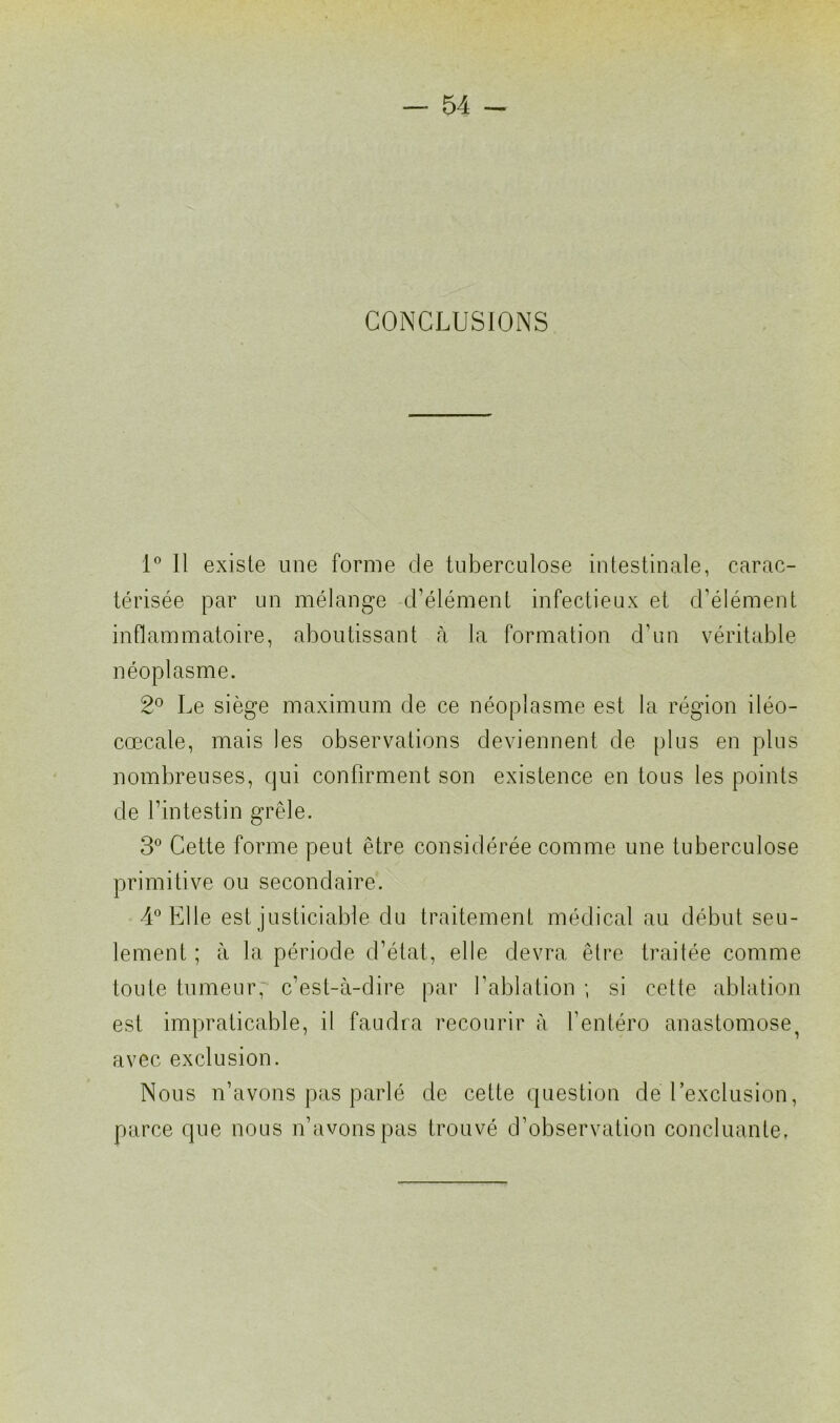 CONCLUSIONS 1° 11 existe une forme de tuberculose intestinale, carac- térisée par un mélange d’élément infectieux et d’élément inflammatoire, aboutissant à la formation d’un véritable néoplasme. 2° Le siège maximum de ce néoplasme est la région iléo- cœcale, mais les observations deviennent de plus en plus nombreuses, qui confirment son existence en tous les points de l’intestin grêle. 3° Cette forme peut être considérée comme une tuberculose primitive ou secondaire. 4° Elle est justiciable du traitement médical au début seu- lement ; à la période d’état, elle devra être traitée comme toute tumeur, c’est-à-dire par l’ablation ; si cette ablation est impraticable, il faudra recourir à l’entéro anastomose^ avec exclusion. Nous n’avons pas parlé de cette question de l’exclusion, parce que nous n’avons pas trouvé d’observation concluante,