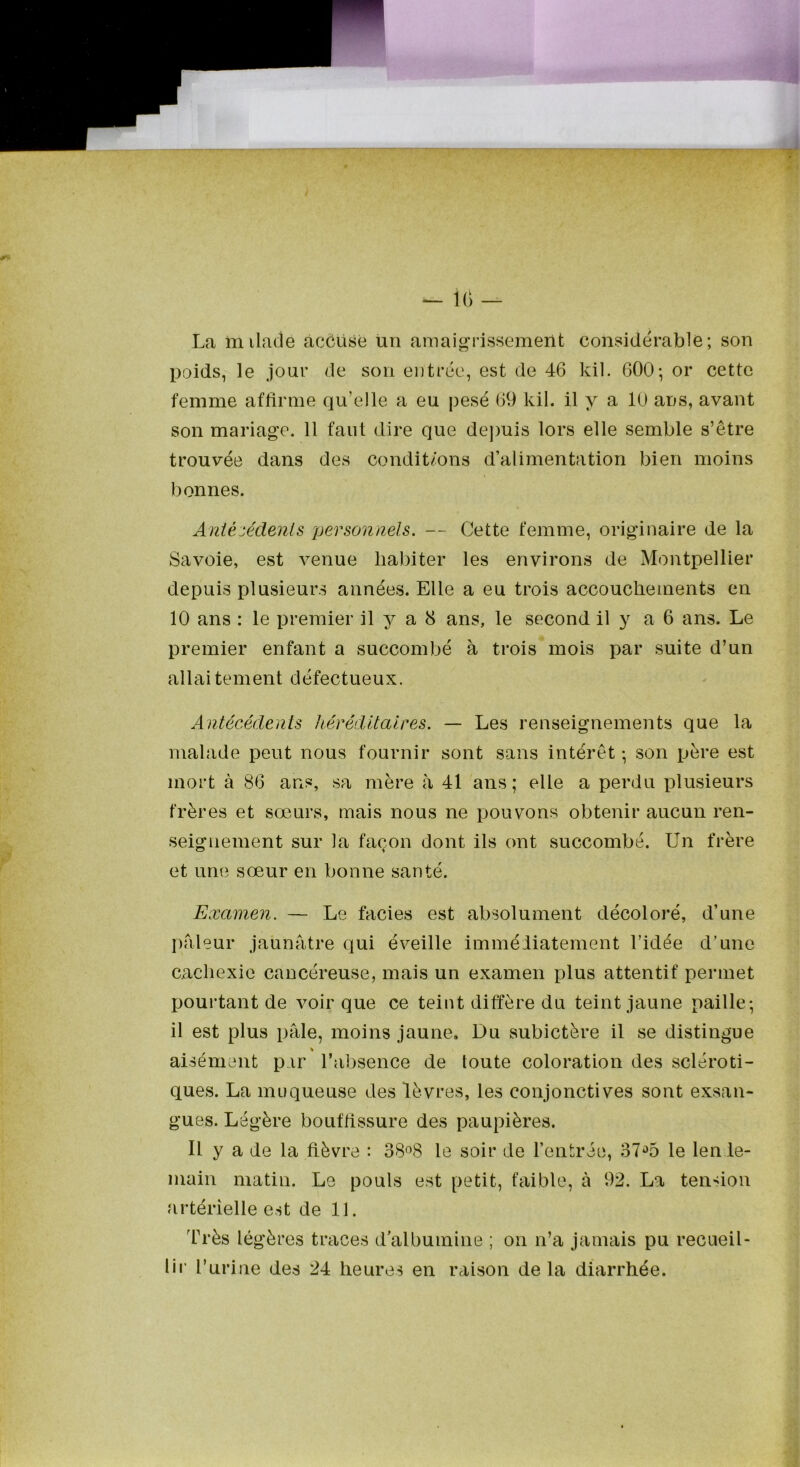 La milatie àccüse un amaigrissement considérable; son poids, le jour de son entrée, est de 46 kil. 600-, or cette femme affirme qu’elle a eu pesé 69 kil. il y a 10 ans, avant son mariage. 11 faut dire que depuis lors elle semble s’être trouvée dans des condit/ons d’alimentation bien moins bonnes. Antécédents personnels. — Cette femme, originaire de la Savoie, est venue habiter les environs de Montpellier depuis plusieurs années. Elle a eu trois accouchements en 10 ans : le premier il 3^ a 8 ans, le second il y a 6 ans. Le premier enfant a succombé à trois mois par suite d’un allaitement défectueux. Antécédents héréditaires. — Les renseignements que la malade peut nous fournir sont sans intérêt -, son père est mort à 86 ans, sa mère à 41 ans; elle a perdu plusieurs frères et sœurs, mais nous ne pouvons obtenir aucun ren- seignement sur la façon dont ils ont succombé. Un frère et une sœur en bonne santé. Examen. — Le faciès est absolument décoloré, d’une pfileur jaunâtre qui éveille immédiatement l’idée d’une cachexie cancéreuse, mais un examen plus attentif permet pourtant de voir que ce teint diffère du teint jaune paille; il est plus pâle, moins jaune. Du subictère il se distingue » aisément par l’absence de toute coloration des scléroti- ques. La muqueuse des lèvres, les conjonctives sont exsan- gues. Légère bouffissure des paupières. Il y a de la fièvre : 38^8 le soir de l’entrée, 37‘>5 le len le- main matin. Le pouls est petit, faible, à 92. La tension artérielle est de 11. Très légères traces d albumine ; on n’a jamais pu recueil- lir Turine des 24 heures en raison delà diarrhée.