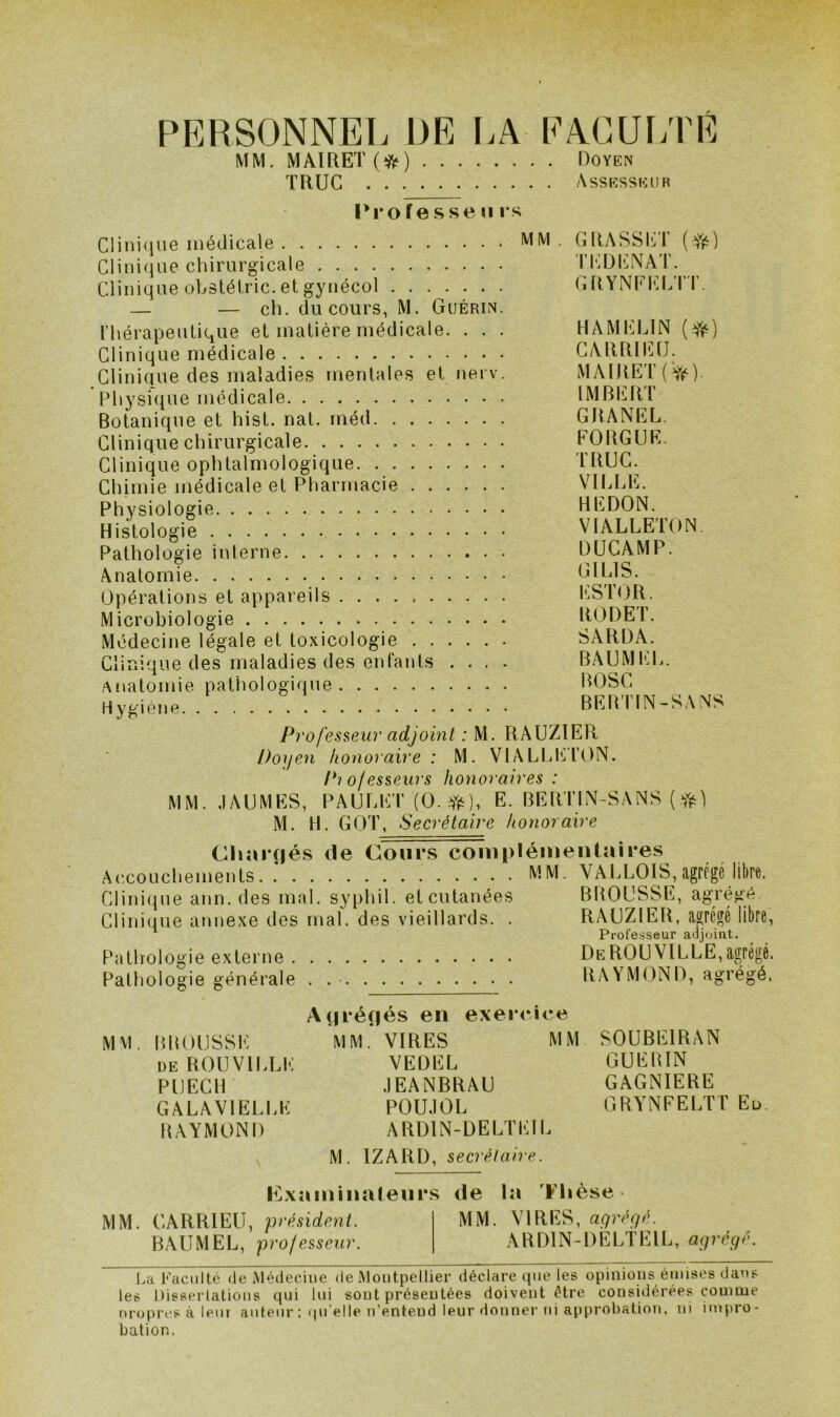 PERSONNEL ÜE LA EACUr/FÉ MM. MAlRET(îfr) Doyen TRUC Assesseur Urofessen rs Clinique médicale MM . GRASSET (f{i) Clini<jue chirurgicale Th^DICNAT. Clinique obstéiric. et gynécol G RYNEI']LT'r. — — ch. du cours, M. Guérin. l'hérapeulique et matière médicale. . . . HAMIÜLIN Clinique médicale CARRlEtJ. Clinique des maladies mentales et nerv. MAlRET(Yé) Physique médicale IMBIiiRT Botanique et hist. nat. méd GBANEL. Clinique chirurgicale EORGUE. Clinique ophtalmologique TRUC^ Chimie médicale et Pharmacie VILIiE. Physiologie REDON. Histologil VIALLETON. Pathologie interne DÜCAMP. Anatomie GILIS. Opérations et appareils t.SlOR. Microbiologie RODE T. Médecine légale et toxicologie SARDA. Clinique des maladies des enfants .... BAUMEI.. Anatomie pathologique BOSC Hvfcièiie BEBTIN-SANS PrOfes?,eur adjoint : M. RAUZIER Doyen honoraire : M. VIA LEE ION. I^iofesseurs honoraires: MM, JAUMKS, PAUr.HT {O. E. BERTIN-SANS { M. H. GOT, Secrétaire honoraire Chargés de Cours complémentaires Ac.couchements MM. VALLOIS,agrfgé libre. Clini(|ue ann.des mal. syphil. et cutanées BROUSSE, agrégé Clinique annexe des mal. des vieillards. . RAUZIER, apcgé libre, ' Professeur adjoint. Pathologie externe DeROUVILLE,agrégé. Pathologie générale RAYMEIND, agrégé. A(|i*éf|és en exeicice MM. BROUSSE MM.* VIRES MM SOUBEIRAN de ROUVILLE VEDEL GUERIN PUECH .lEANBRAU GAGNIERE GALAVIELLE POU.IOL GRYNFELTT Eu. RAYMOND ARDIN-DELTEII. M. IZARD, secrétaire. I^Lxaminaleiirs de la Flièse MM. CARRIEU, 'président. MM. VIRES, agrégé. BAUMEL, professeur. ARDIN-DELTEIL, agrège. l.a l''uciilté (le IMédeciiie de Montpellier déclare que les opinions émises datts les Disserlations qui lui sont présentées doivent être considérées comme oropres à leni auteur; (|n'e!le n’entend leur donner ni approitation, ni impro- bation.