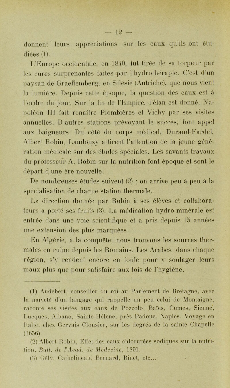 (loiiiicül Icui'S a])pré(:jaliuns sur les eaux qu’ils ont élu- diées (1). L’Europe occid/)nlale, eu 1810, fui lirée de sa lorpeur par les CLU’es surprenantes faites <-})ar riiydrolhérapie. C’est d’un j)aysan de Graeffeinberg, en Silésie {Aulriche), (jiie nous vient la lumière. ne])uis celte é|)0(pie, la (piestion des eaux est à l’oiMlre du jour. Sur la fin de l’Empire, l’élan est donné. Na- |)oléon III fait renaître Piomhières et Vichy par ses visites annuelles. D’autres stations prévoyant le succès, font appel ^ _ aux baigneurs. Du côté du corps médical, Durand-Fardel, Albert Robin, Lando,uzy attirent l’attention de la jeune géné- ration médicale sur des éludes spéciales. Les savants travaux du professeur A. Robin sur la nutrition font époque et sont le départ d’une ère nouvelle. De nombreuses études suivent (2) ; on arrive peu à peu à la s])écialisation de chaque station thermale, La direction donnée par Robin à ses élèves et collabora- teurs a porté ses fruits (S). La médication hydro-minérale est entrée dans une voie scientifique et a pris depuis 15 années une extension des plus marquées. En Algérie, à la conquête, nous trouvons les sources ther- males en ruine depuis les Romains. Les Arabes, dans chaque région, s’y rendent encore en foule pour y soulager leurs maux plus que pour satisfaire aux lois de l’hygiène. (J) Audebert, coiisoiller du roi nu Pnrloineut de Rrelagnc, a^■<‘e la naïveté d’un langage qui T’appelle un peu celui de Montaigne, l’aeonle ses A'isites aux eaux de Pozzolo, Raies, Cumes, Sienne, Lue((ues, Alliano, Sainle-1 lélène, i>rès Padoue, Najiles. Voyage en Italie, cliez Cervais rioiisier, sur les degi’és de la sainte Chapelle (1656). (2) Albei't Robin, Effet des eaux cblorui’ces sodiques sur la niiti’i- tion. nu//, (/e /Wcud. de Médecine, 1801. (:'l) tb'ty, ï’atli('liiieaii, Reriiard, Rinct, etc...