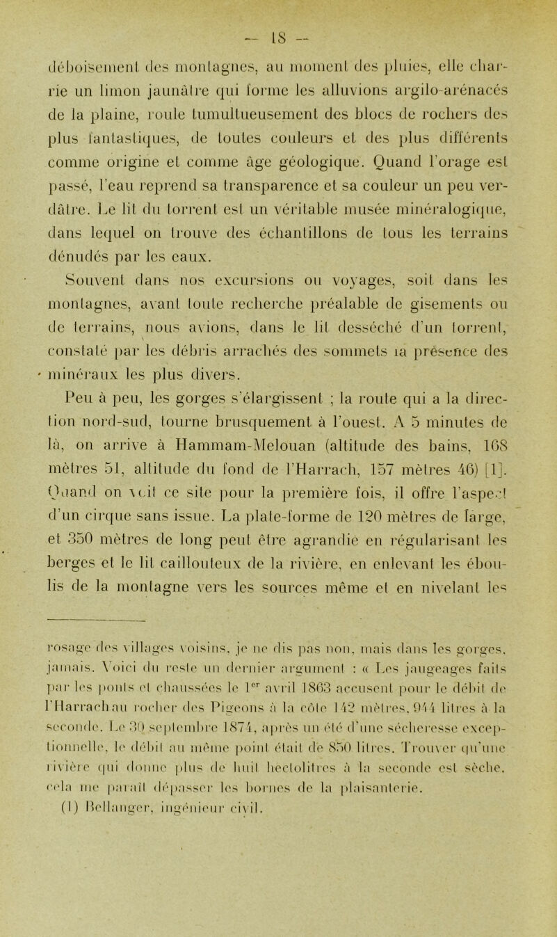 (léboisenienl. des monlagnes, au momciil des pluies, elle char- rie un limon jaunàlrc qui l'omic les alluvions argilo-arénacés de la plaine, l’oule Uiniuliueusemenl des blocs de rochers des plus lanlasli(]ues, de loules couleurs et des i)lus différents comme origine et comme âge géologique. Quand l’orage est l>assé, l’eau reprend sa transparence et sa couleur un peu ver- dâtre. Le lit du lorreni est un véritable musée rninéralogicpie, tians lequel on trouve des éclianlillons de tous les terrains dénudés par les eaux. Souvent dans nos excui’sions ou voyages, soit dans les montagnes, avant toute recherche préalable de gisements ou de teri'ains, nous avions, dans le lit desséché d’un torj'cnt. constaté [>ar les débris ai’racliés des sommets la i)rèscrice des ' minéj’aux les plus divers. Peu à peu, les gorges s’élargissent ; la route qui a la dii’ec- tion nord-sud, tourne brusquement à l’ouest. A 5 minutes de là, on arrive à Hammam-Lfelouan (altitude des bains, 108 mètres 51, altitude du fond de l’Harrach, 157 mètres 46) [1]. Oiiand on \t,it ce site pour la pi’emière fois, il offre l’aspect d’un cirque sans issue. La plate-forme de 120 mètres de lai’ge, et 350 mètres de long peut êt]‘e agrandie en régularisant les berges et le lit caillouteux de la lâvière, en enlevant les éhou- lis de la montagne vers les sources même et en nivelant Ic'^ i*osni>T d('s ^ ilbigcs \’(’>isiiis. jo iio dis pas non, nnns dans les gorges, jamais. \ oiei du resU' un (l(MMiier argiimen! : « Les jaugeages faits ]>ar 1('S ponts o\ clianssées \c 1®’’ a\ i‘il 1803 accusent |)oni- le débit d(' rnaiTacbaii roelier des lOgc'ons à la (‘ôte 1'i2 mètres. D'i 1 litres à la sc'cond('. h(' 30 s('pt('inbre 187'i, après un (H(‘ (151110 sécheresse excep- lionnelh', h' débit au même point était de 8.50 litres, d'i-oiixer (pi'nne liviètt' (pli doniK' pins de linit heclolitih's à la seconde est sèche. c(da me paiaîl d(‘passer hvs liornes de la plaisanterie. (I) Ih'llanger, ingéni('ni‘ ci\il.