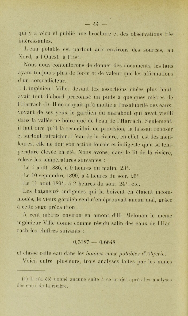 (|üi y a v(‘CLi cl puJilic mie biocliiii'c el des observations très intéressantes. beau potable est partout aux environs des sources, au Xoi’d, à l'OuesI, à l’Est. î\ous nous contentei’ons de donner des docuinents, les faits ayanf toujours plus de lorce et de \aleur (pie les affirmations d’un contradicteur. L ingénieur Ville, devant les assertions citées plus baul, axait tout d’abord [iréconisé un puits à cpielcjues mètres de l llarj‘acli (I). 11 ne croyait (ju’à moitié à l’insalubrité des eaux, voyant ide ses yeux le gardien du marabout cjui avait vieilli dans la vallée ne boire cpie de l’eau de l’Harracb. Seulement, il laiit dii'c (ju il la l'ecueillait en pi*ovision, la laissait rejioseï’ el sui‘toul l’alraichir. L'eau de la ri\ ière, en effet, est des meil- leures, elle ne doit son action lourde et indigeste qu’à sa tem- pérature élevée en été. Nous avons, dans le lit de la rivière, relevé les températures suivantes : Le 5 août 1886, à 9 heures du matin, 23'^. Le 10 septembre 1890, à 4 heures du soir, 26°. Le 11 août 1894, à 2 heures du soir, 24°, etc. Les haigneurs indigènes qui la boivent en étaient incom- modés, le vieux gardien seul n’en éprouvait aucun mal, grâce à cette sage précaution. A cent mèti'es environ en amont d’H. Melouan le même ingénieur Ablle donne comme résidu salin des eaux de l’Har- rach les chiffres suivants : 0,5187 — 0,6648 el classe celle eau dans les bonnes eaux polahles (rAUjêrie. Voici, entre iilusieurs, ti’ois analyses faites }>ar les mines (1) 11 n’a été donné ancune suite à ce jU’ojel a]uès les analyses des eaux de la rivière.